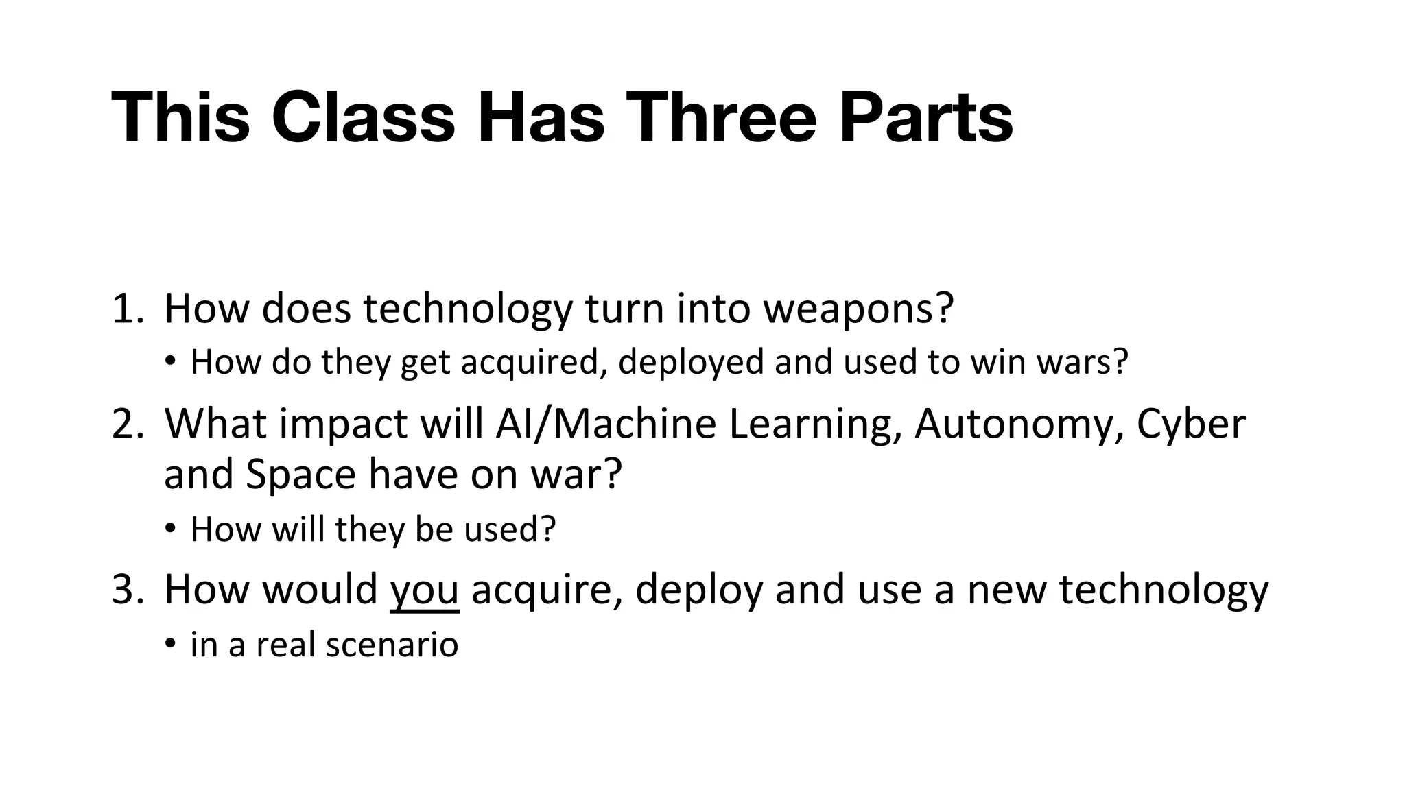 This Class Has Three Parts
1. How does technology turn into weapons?
• How do they get acquired, deployed and used to win wars?
2. What impact will AI/Machine Learning, Autonomy, Cyber
and Space have on war?
• How will they be used?
3. How would you acquire, deploy and use a new technology
• in a real scenario
 