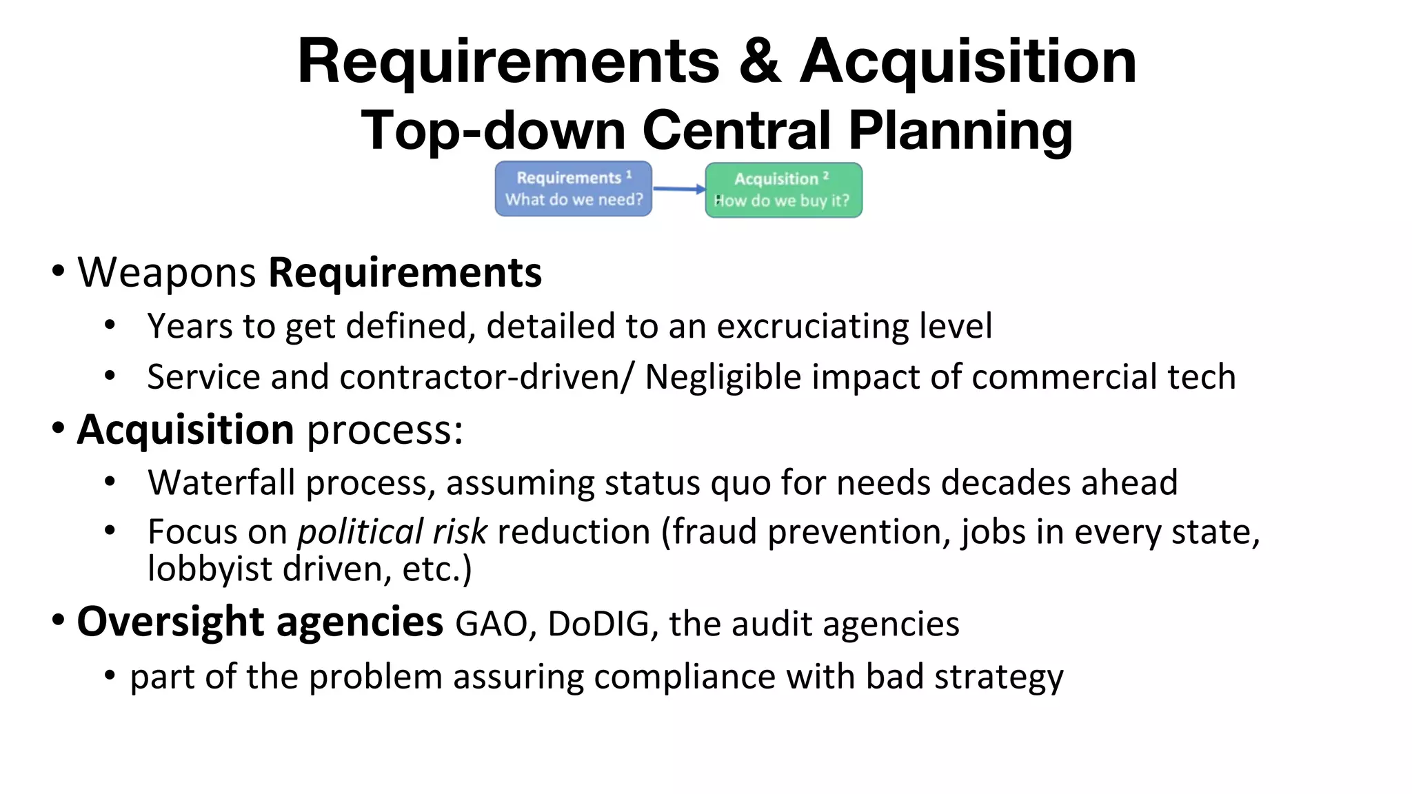 Requirements & Acquisition
Top-down Central Planning
,
• Weapons Requirements
• Years to get defined, detailed to an excruciating level
• Service and contractor-driven/ Negligible impact of commercial tech
• Acquisition process:
• Waterfall process, assuming status quo for needs decades ahead
• Focus on political risk reduction (fraud prevention, jobs in every state,
lobbyist driven, etc.)
• Oversight agencies GAO, DoDIG, the audit agencies
• part of the problem assuring compliance with bad strategy
 