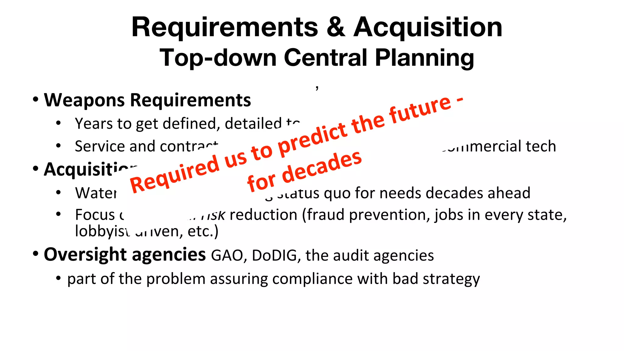 Requirements & Acquisition
Top-down Central Planning
,
• Weapons Requirements
• Years to get defined, detailed to an excruciating level
• Service and contractor-driven/ Negligible impact of commercial tech
• Acquisition process:
• Waterfall process, assuming status quo for needs decades ahead
• Focus on political risk reduction (fraud prevention, jobs in every state,
lobbyist driven, etc.)
• Oversight agencies GAO, DoDIG, the audit agencies
• part of the problem assuring compliance with bad strategy
Required us to predict the future -
for decades
 