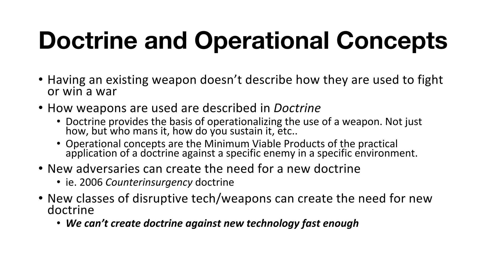 Doctrine and Operational Concepts
• Having an existing weapon doesn’t describe how they are used to fight
or win a war
• How weapons are used are described in Doctrine
• Doctrine provides the basis of operationalizing the use of a weapon. Not just
how, but who mans it, how do you sustain it, etc..
• Operational concepts are the Minimum Viable Products of the practical
application of a doctrine against a specific enemy in a specific environment.
• New adversaries can create the need for a new doctrine
• ie. 2006 Counterinsurgency doctrine
• New classes of disruptive tech/weapons can create the need for new
doctrine
• We can’t create doctrine against new technology fast enough
 
