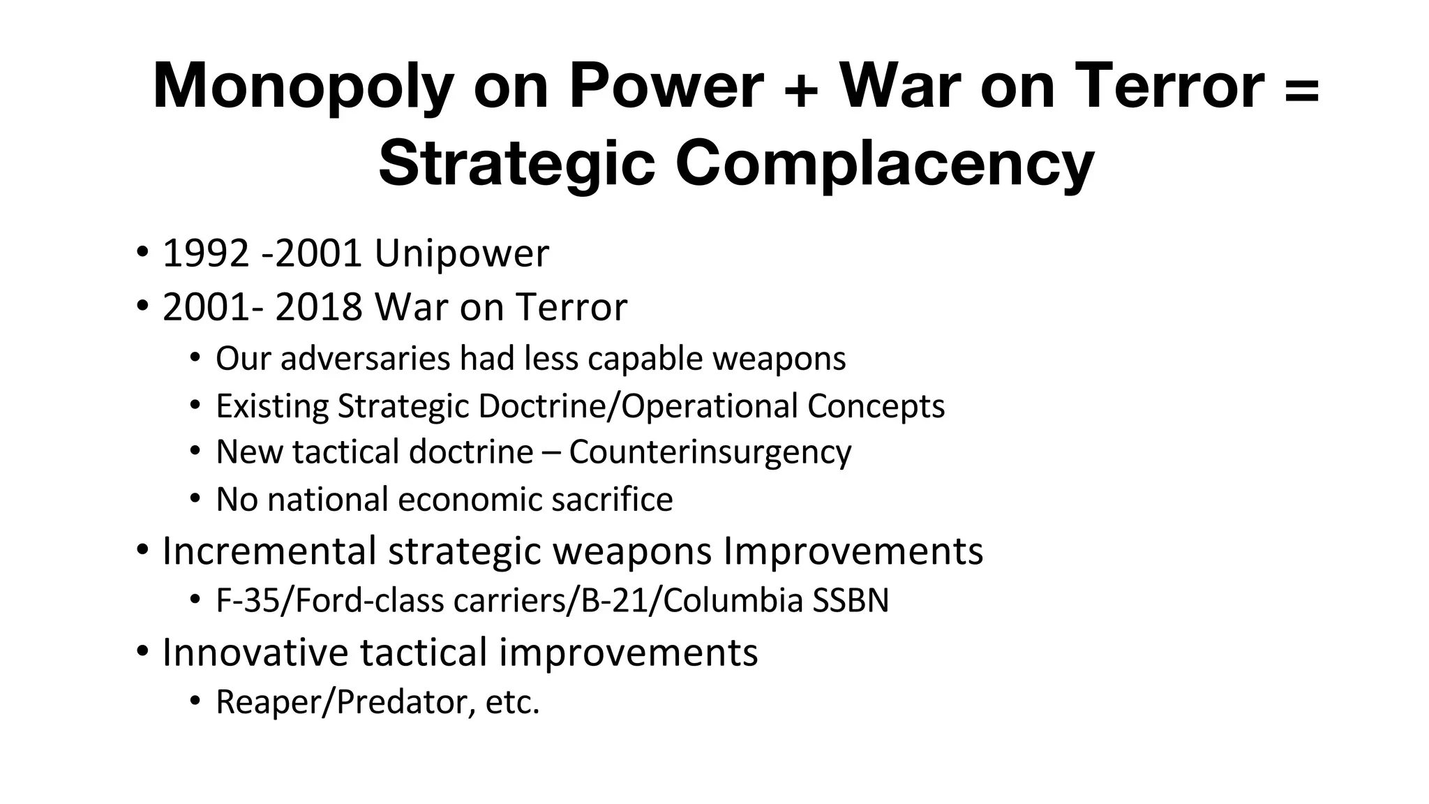 Monopoly on Power + War on Terror =
Strategic Complacency
• 1992 -2001 Unipower
• 2001- 2018 War on Terror
• Our adversaries had less capable weapons
• Existing Strategic Doctrine/Operational Concepts
• New tactical doctrine – Counterinsurgency
• No national economic sacrifice
• Incremental strategic weapons Improvements
• F-35/Ford-class carriers/B-21/Columbia SSBN
• Innovative tactical improvements
• Reaper/Predator, etc.
 