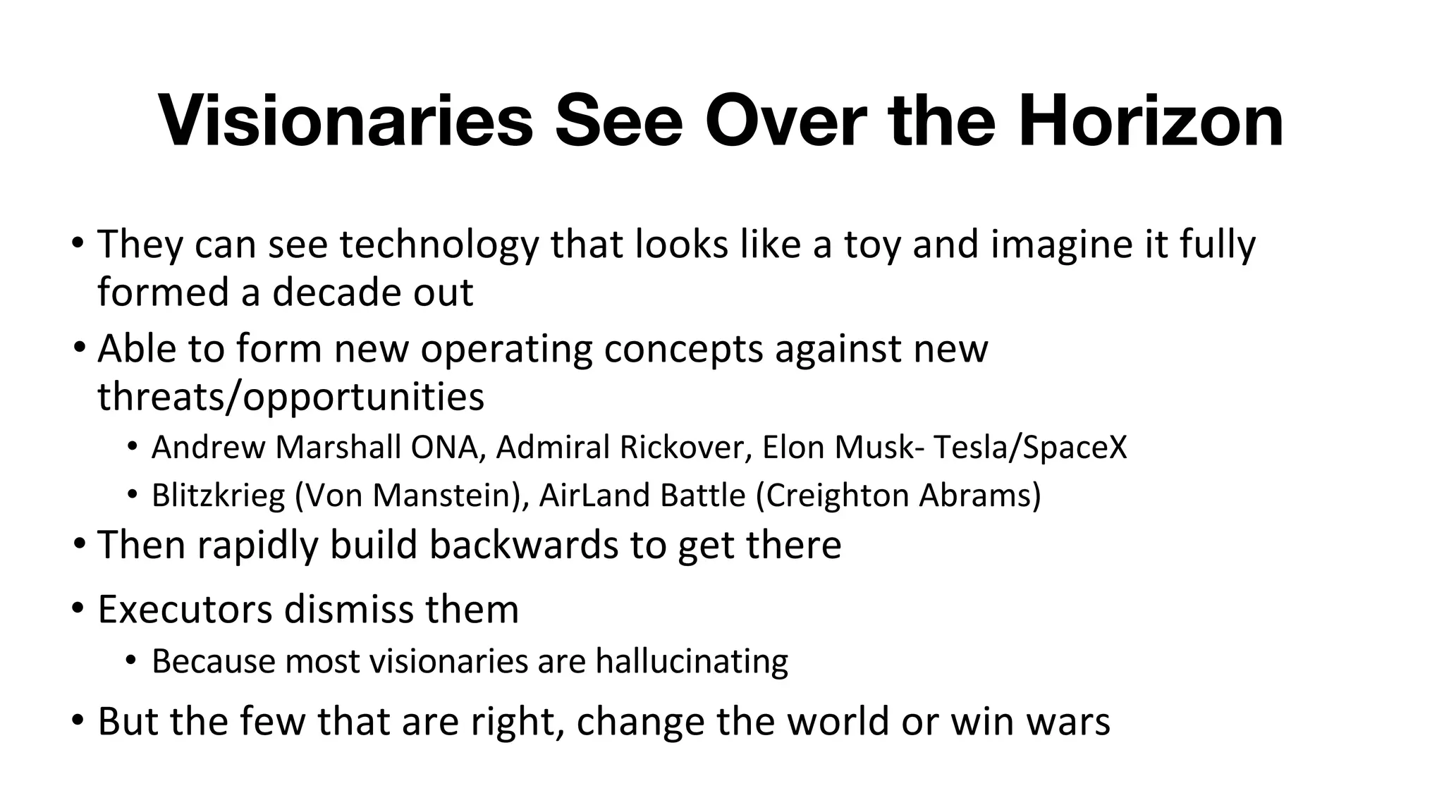 Visionaries See Over the Horizon
• They can see technology that looks like a toy and imagine it fully
formed a decade out
• Able to form new operating concepts against new
threats/opportunities
• Andrew Marshall ONA, Admiral Rickover, Elon Musk- Tesla/SpaceX
• Blitzkrieg (Von Manstein), AirLand Battle (Creighton Abrams)
• Then rapidly build backwards to get there
• Executors dismiss them
• Because most visionaries are hallucinating
• But the few that are right, change the world or win wars
 