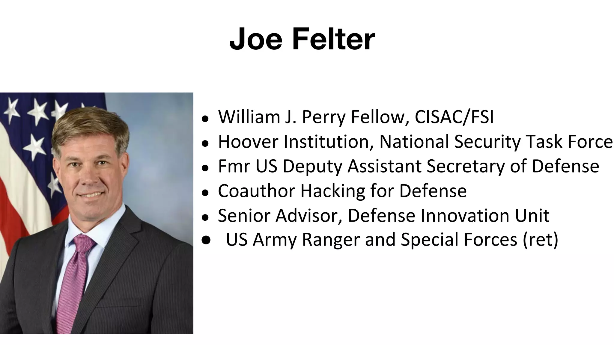 Joe Felter
● William J. Perry Fellow, CISAC/FSI
● Hoover Institution, National Security Task Force
● Fmr US Deputy Assistant Secretary of Defense
● Coauthor Hacking for Defense
● Senior Advisor, Defense Innovation Unit
● US Army Ranger and Special Forces (ret)
 