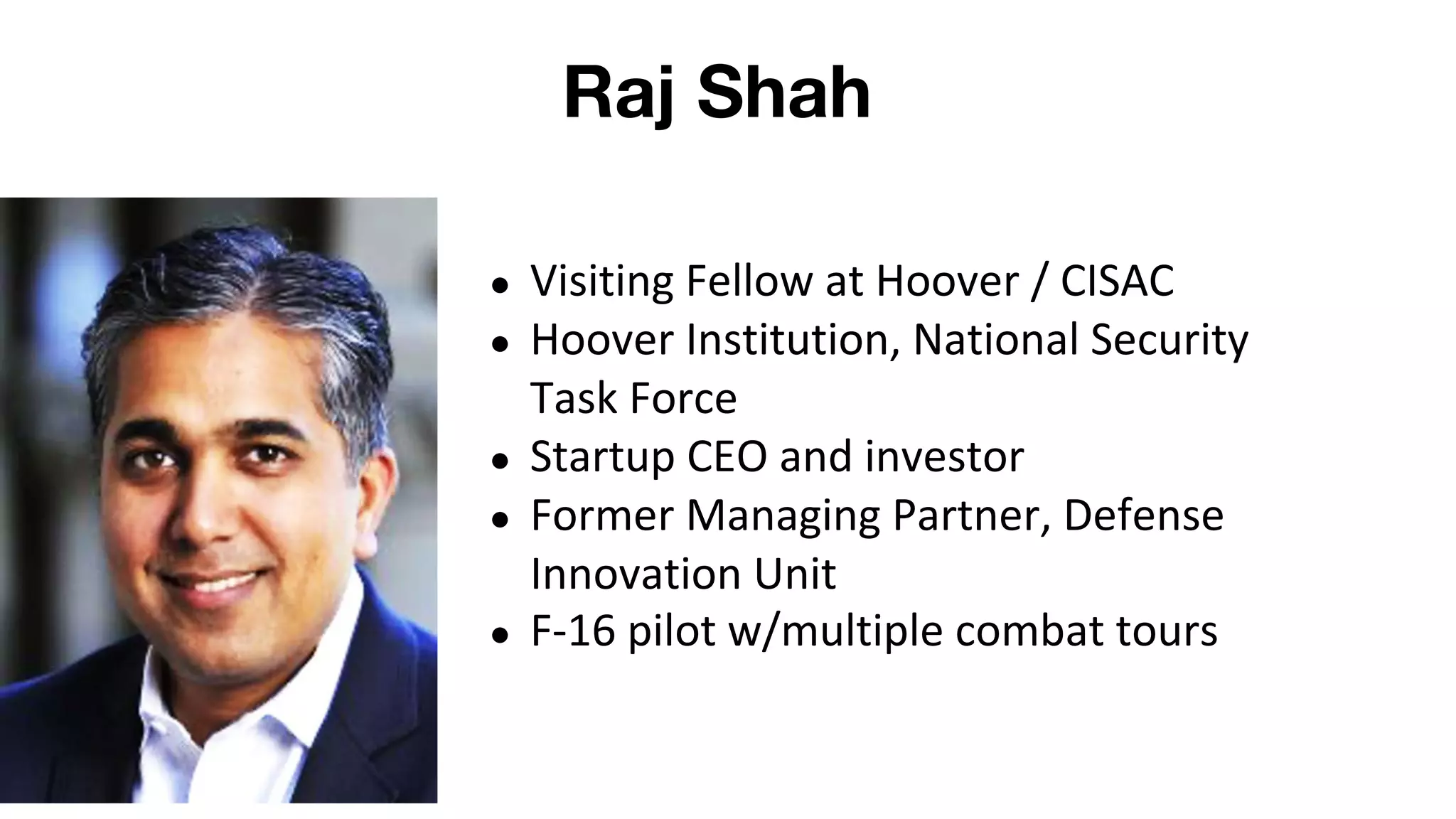 Raj Shah
● Visiting Fellow at Hoover / CISAC
● Hoover Institution, National Security
Task Force
● Startup CEO and investor
● Former Managing Partner, Defense
Innovation Unit
● F-16 pilot w/multiple combat tours
 