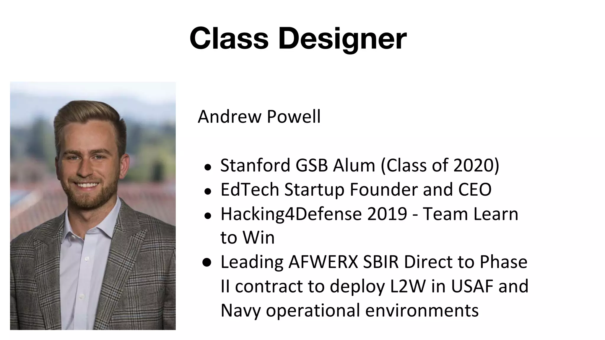 Class Designer
Andrew Powell
● Stanford GSB Alum (Class of 2020)
● EdTech Startup Founder and CEO
● Hacking4Defense 2019 - Team Learn
to Win
● Leading AFWERX SBIR Direct to Phase
II contract to deploy L2W in USAF and
Navy operational environments
 