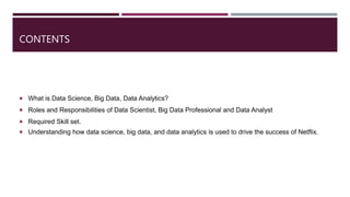 CONTENTS
 What is Data Science, Big Data, Data Analytics?
 Roles and Responsibilities of Data Scientist, Big Data Professional and Data Analyst
 Required Skill set.
 Understanding how data science, big data, and data analytics is used to drive the success of Netflix.
 