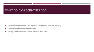 WHAT DO DATA SCIENTISTS DO?
 Predicts future based on past patterns using AI and machine learning.
 Examines data from multiple sources.
 Finding co-relations and hidden patterns from data.
 