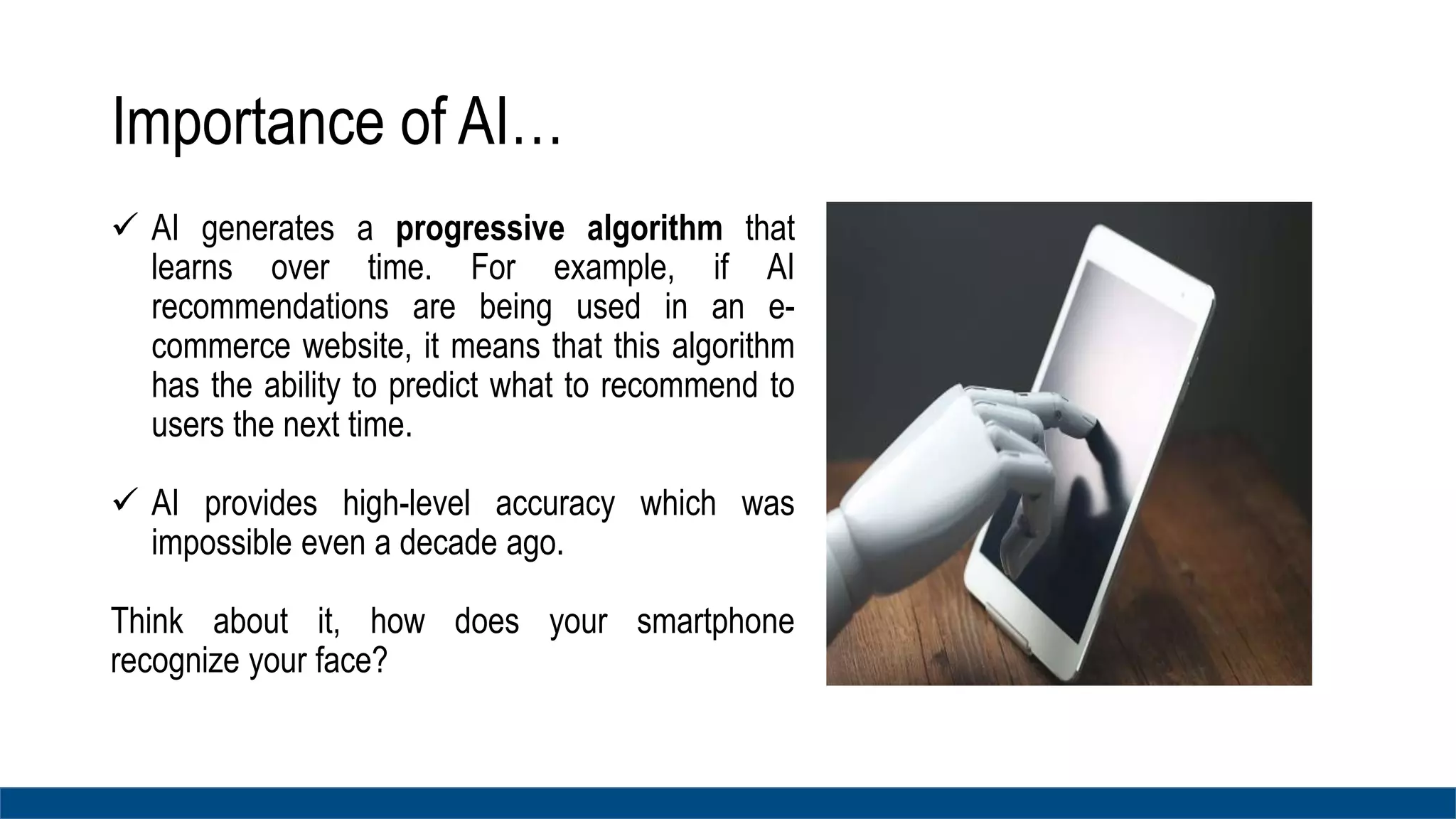 Importance of AI…
 AI generates a progressive algorithm that
learns over time. For example, if AI
recommendations are being used in an e-
commerce website, it means that this algorithm
has the ability to predict what to recommend to
users the next time.
 AI provides high-level accuracy which was
impossible even a decade ago.
Think about it, how does your smartphone
recognize your face?
 