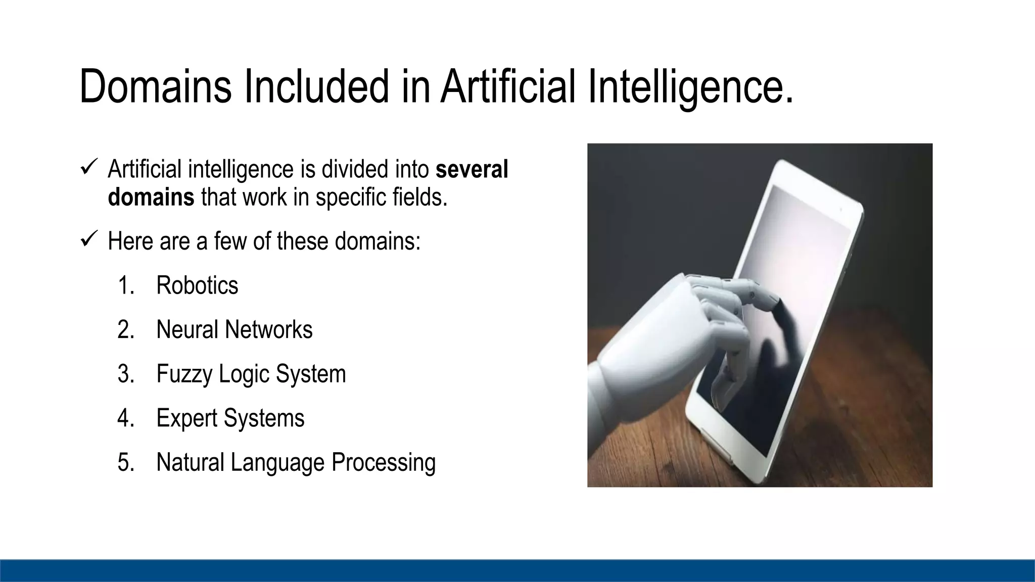 Domains Included in Artificial Intelligence.
 Artificial intelligence is divided into several
domains that work in specific fields.
 Here are a few of these domains:
1. Robotics
2. Neural Networks
3. Fuzzy Logic System
4. Expert Systems
5. Natural Language Processing
 