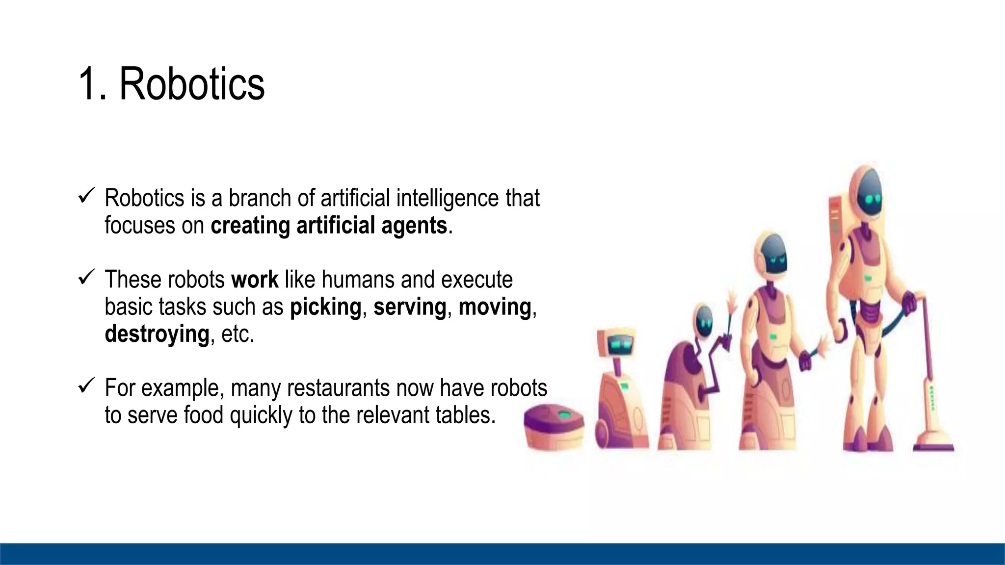 1. Robotics
 Robotics is a branch of artificial intelligence that
focuses on creating artificial agents.
 These robots work like humans and execute
basic tasks such as picking, serving, moving,
destroying, etc.
 For example, many restaurants now have robots
to serve food quickly to the relevant tables.
 