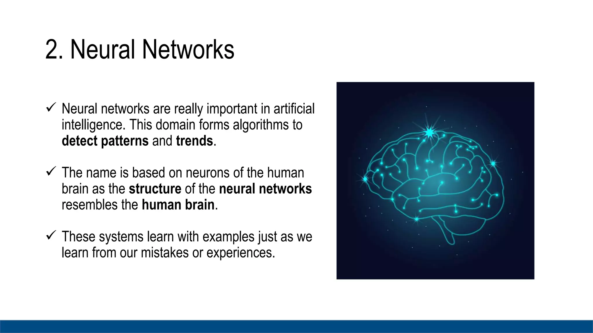 2. Neural Networks
 Neural networks are really important in artificial
intelligence. This domain forms algorithms to
detect patterns and trends.
 The name is based on neurons of the human
brain as the structure of the neural networks
resembles the human brain.
 These systems learn with examples just as we
learn from our mistakes or experiences.
 