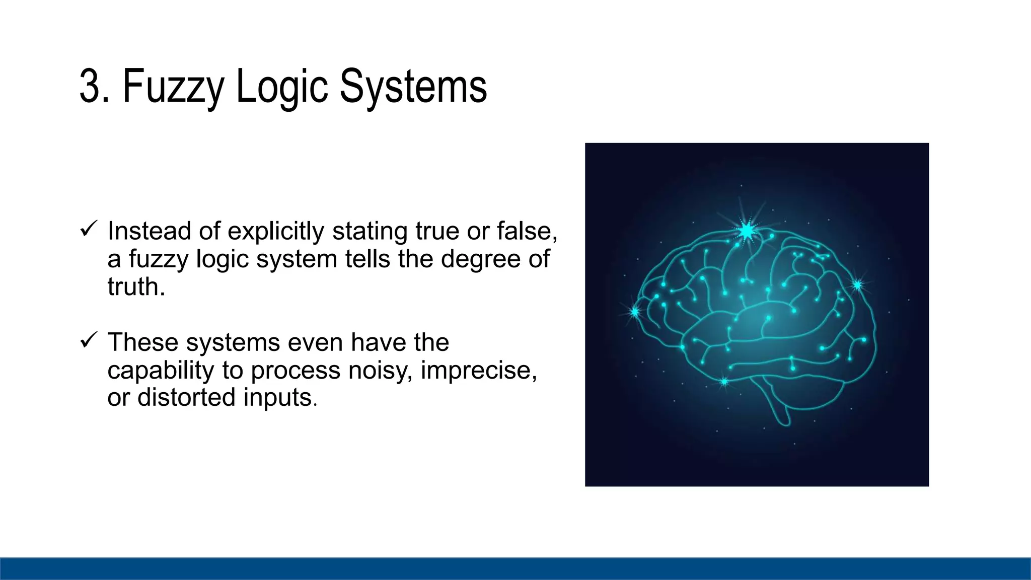 3. Fuzzy Logic Systems
 Instead of explicitly stating true or false,
a fuzzy logic system tells the degree of
truth.
 These systems even have the
capability to process noisy, imprecise,
or distorted inputs.
 