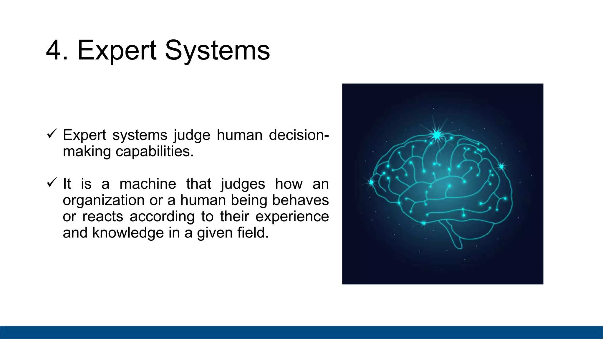 4. Expert Systems
 Expert systems judge human decision-
making capabilities.
 It is a machine that judges how an
organization or a human being behaves
or reacts according to their experience
and knowledge in a given field.
 