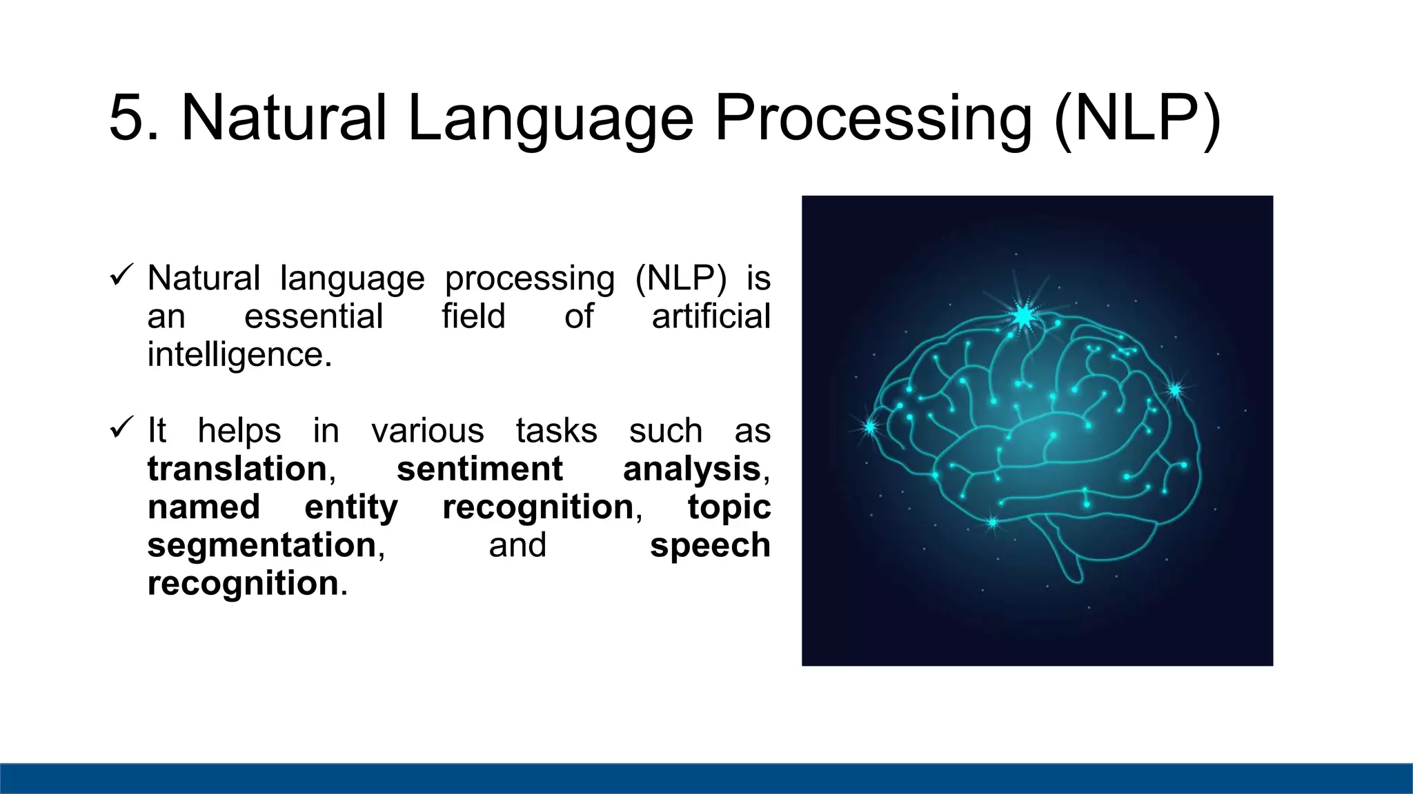 5. Natural Language Processing (NLP)
 Natural language processing (NLP) is
an essential field of artificial
intelligence.
 It helps in various tasks such as
translation, sentiment analysis,
named entity recognition, topic
segmentation, and speech
recognition.
 