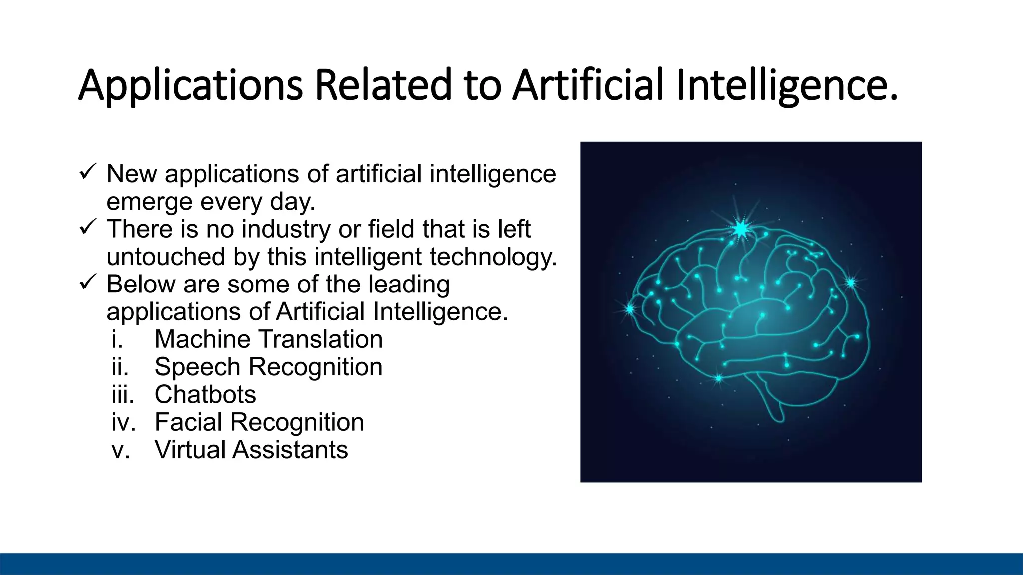 Applications Related to Artificial Intelligence.
 New applications of artificial intelligence
emerge every day.
 There is no industry or field that is left
untouched by this intelligent technology.
 Below are some of the leading
applications of Artificial Intelligence.
i. Machine Translation
ii. Speech Recognition
iii. Chatbots
iv. Facial Recognition
v. Virtual Assistants
 