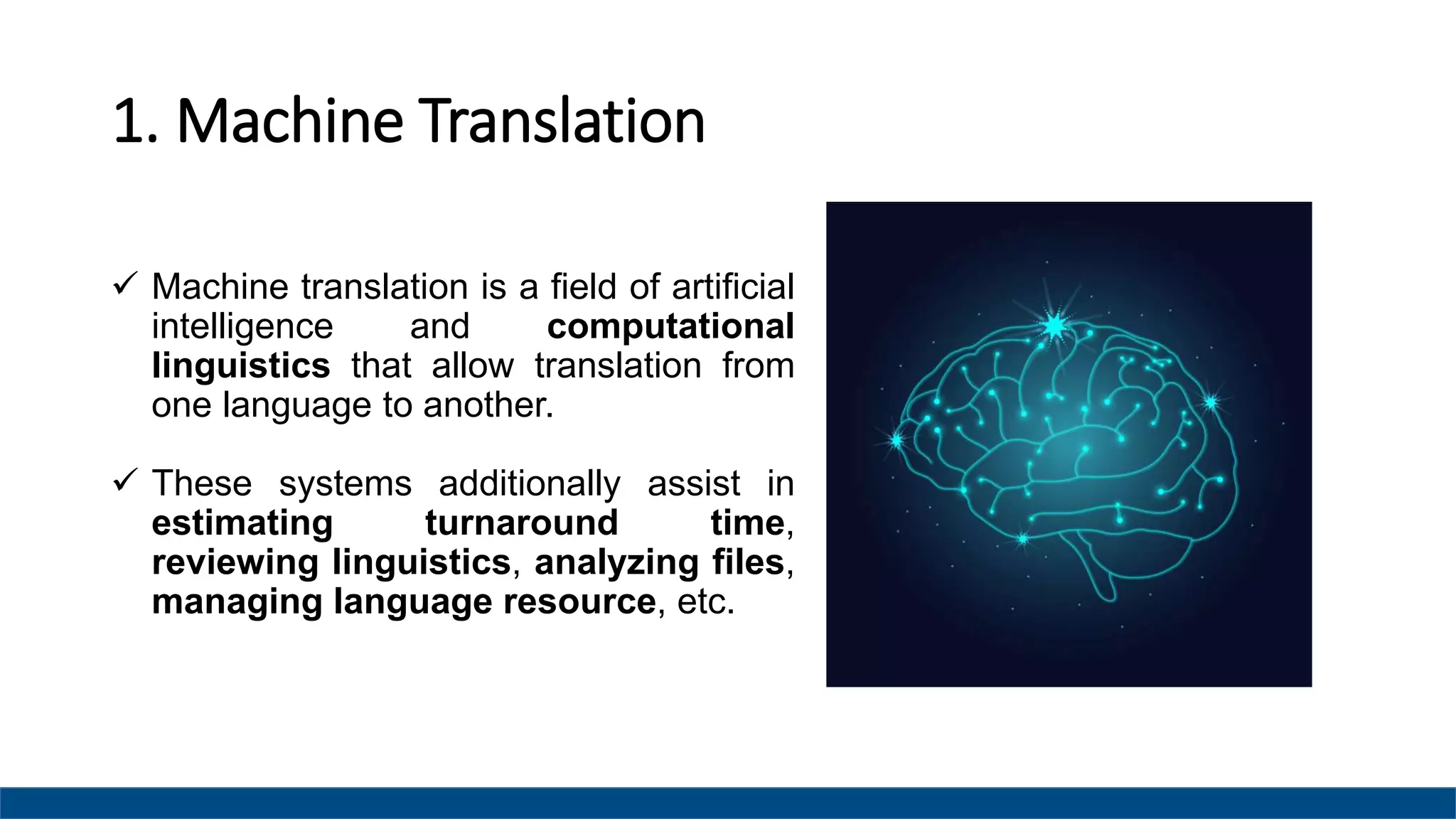 1. Machine Translation
 Machine translation is a field of artificial
intelligence and computational
linguistics that allow translation from
one language to another.
 These systems additionally assist in
estimating turnaround time,
reviewing linguistics, analyzing files,
managing language resource, etc.
 