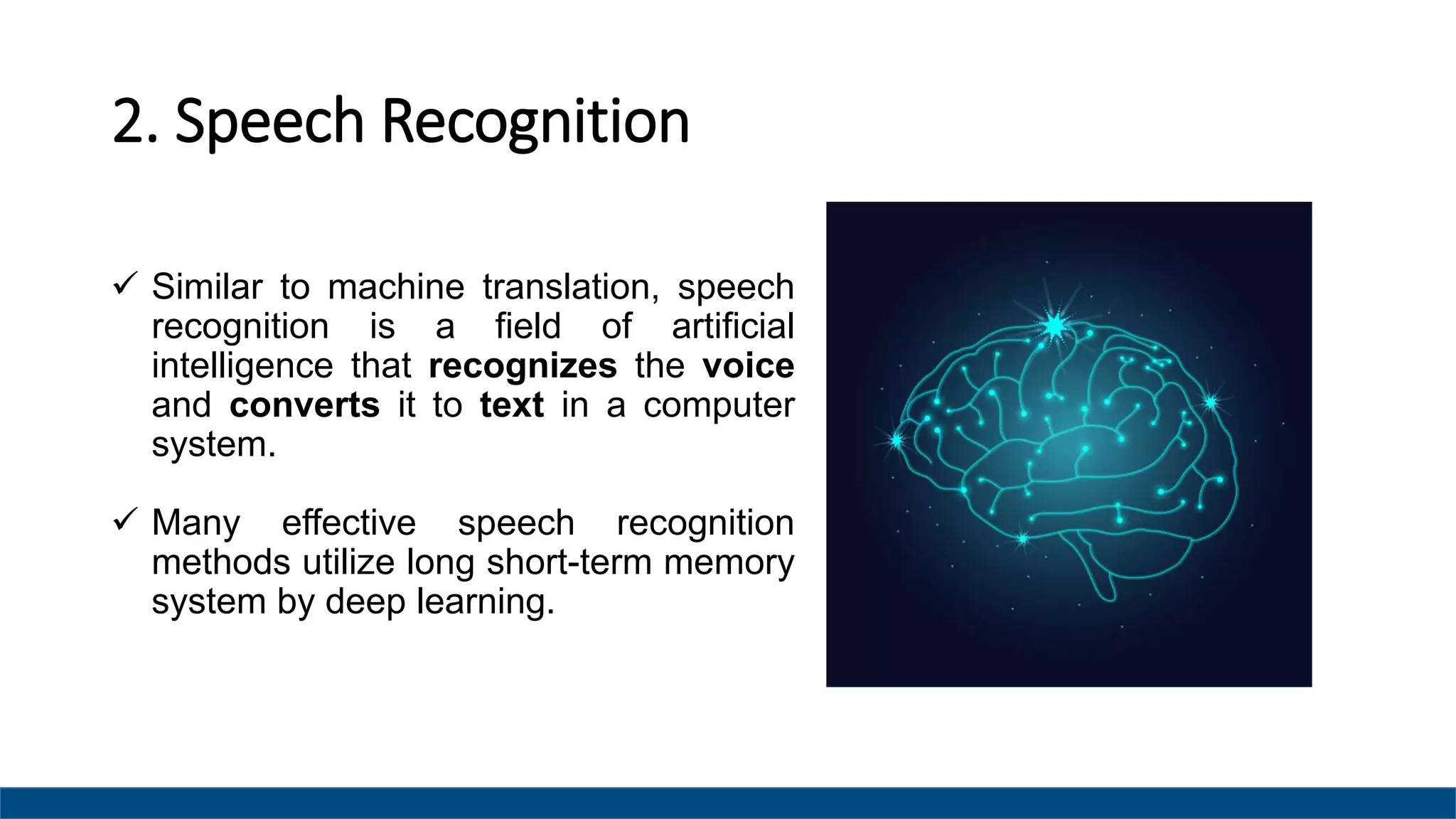 2. Speech Recognition
 Similar to machine translation, speech
recognition is a field of artificial
intelligence that recognizes the voice
and converts it to text in a computer
system.
 Many effective speech recognition
methods utilize long short-term memory
system by deep learning.
 