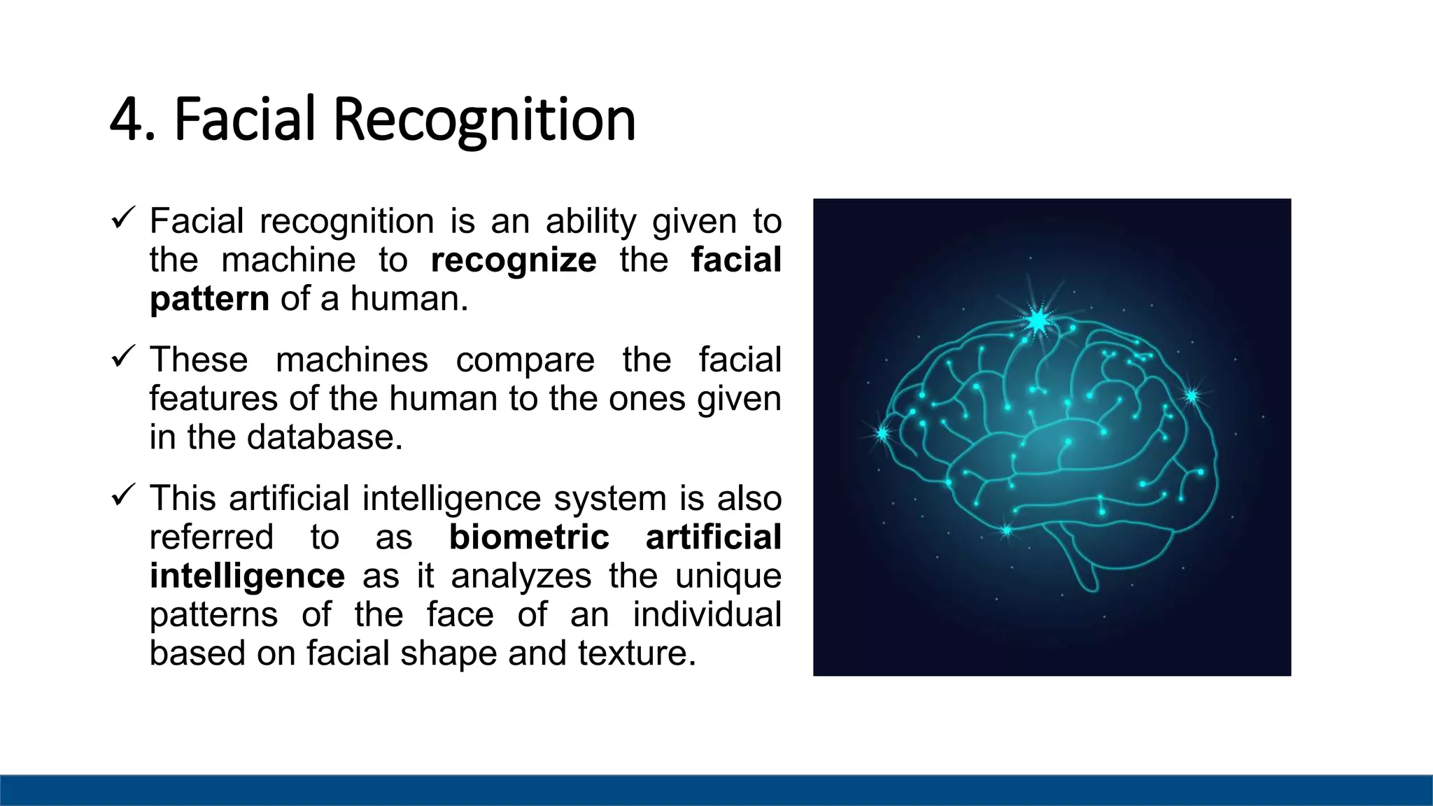 4. Facial Recognition
 Facial recognition is an ability given to
the machine to recognize the facial
pattern of a human.
 These machines compare the facial
features of the human to the ones given
in the database.
 This artificial intelligence system is also
referred to as biometric artificial
intelligence as it analyzes the unique
patterns of the face of an individual
based on facial shape and texture.
 