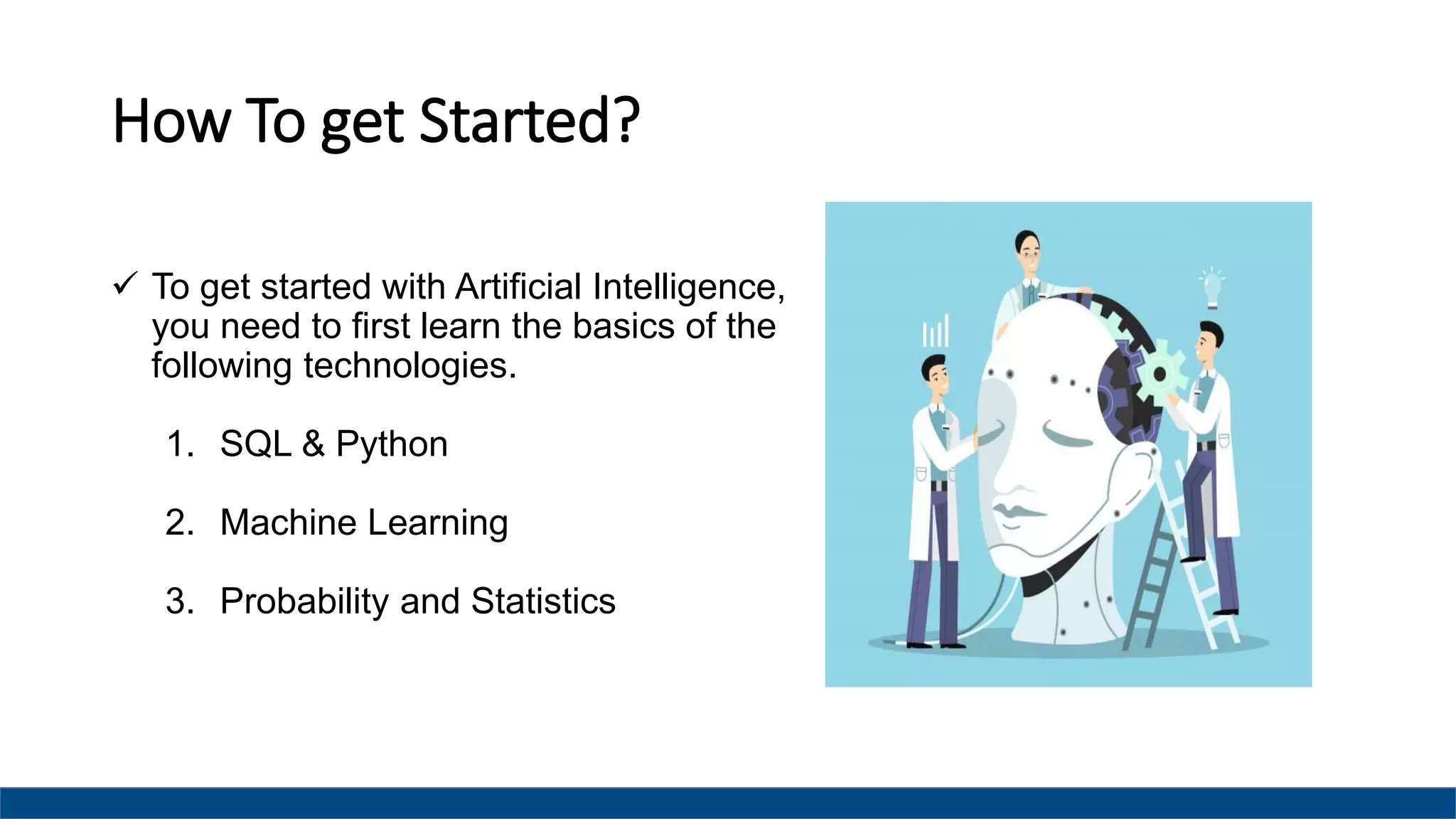 How To get Started?
 To get started with Artificial Intelligence,
you need to first learn the basics of the
following technologies.
1. SQL & Python
2. Machine Learning
3. Probability and Statistics
 