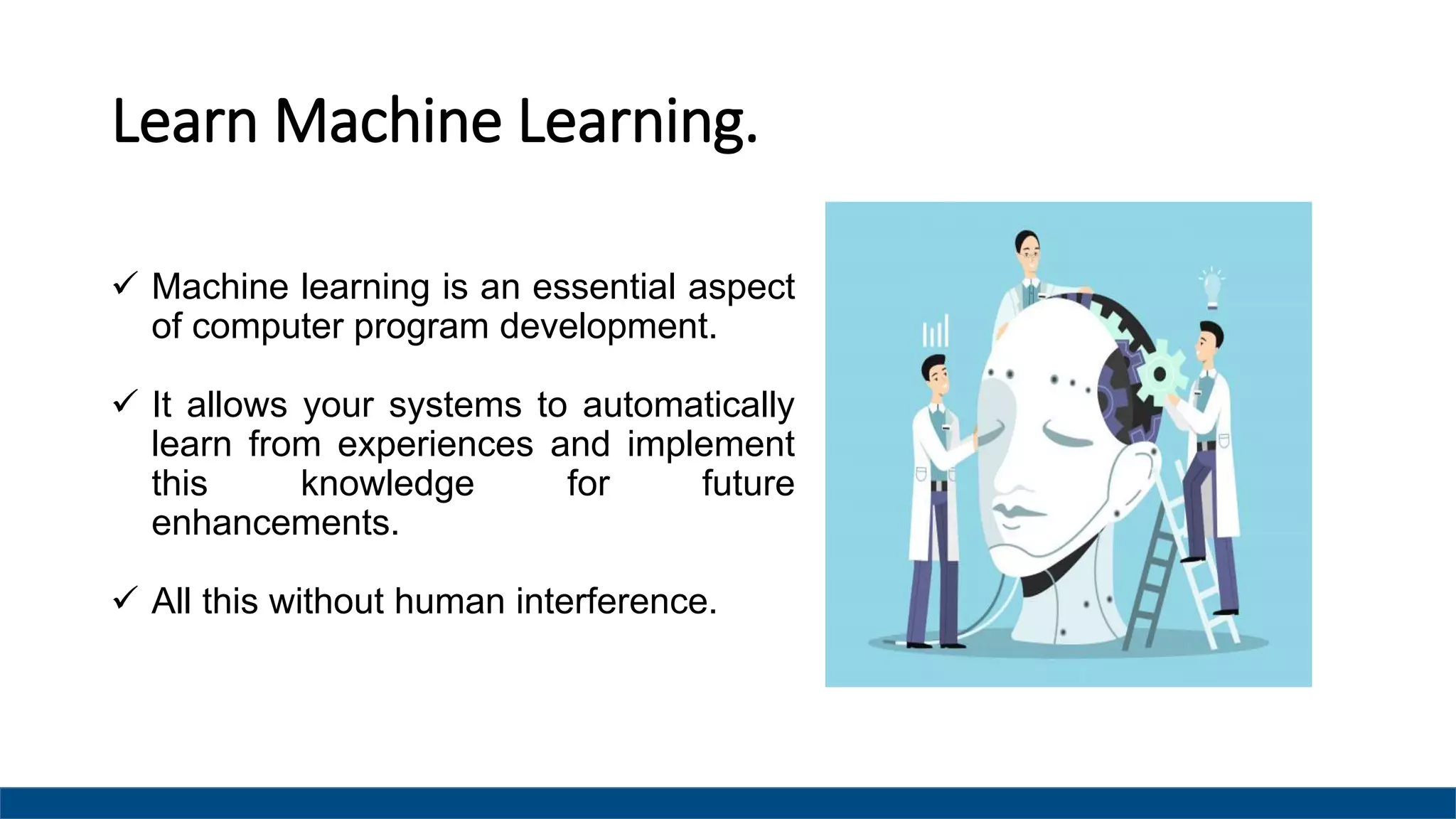 Learn Machine Learning.
 Machine learning is an essential aspect
of computer program development.
 It allows your systems to automatically
learn from experiences and implement
this knowledge for future
enhancements.
 All this without human interference.
 