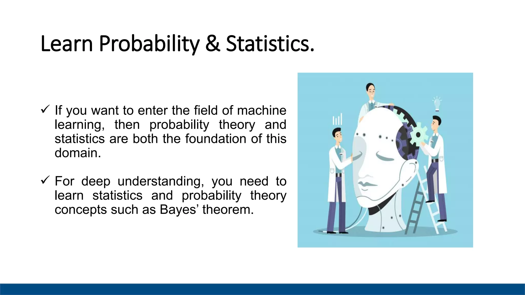 Learn Probability & Statistics.
 If you want to enter the field of machine
learning, then probability theory and
statistics are both the foundation of this
domain.
 For deep understanding, you need to
learn statistics and probability theory
concepts such as Bayes’ theorem.
 