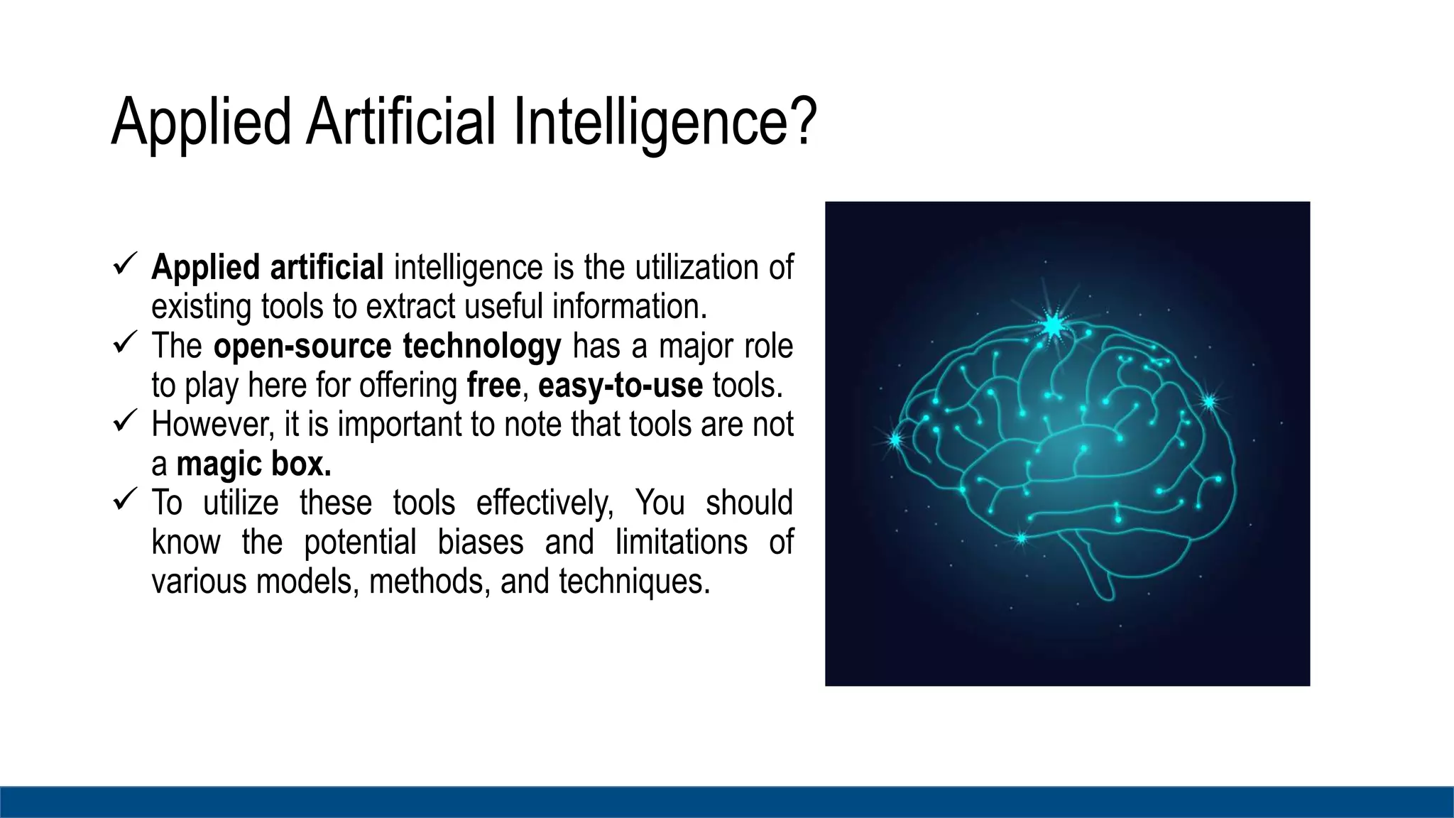 Applied Artificial Intelligence?
 Applied artificial intelligence is the utilization of
existing tools to extract useful information.
 The open-source technology has a major role
to play here for offering free, easy-to-use tools.
 However, it is important to note that tools are not
a magic box.
 To utilize these tools effectively, You should
know the potential biases and limitations of
various models, methods, and techniques.
 