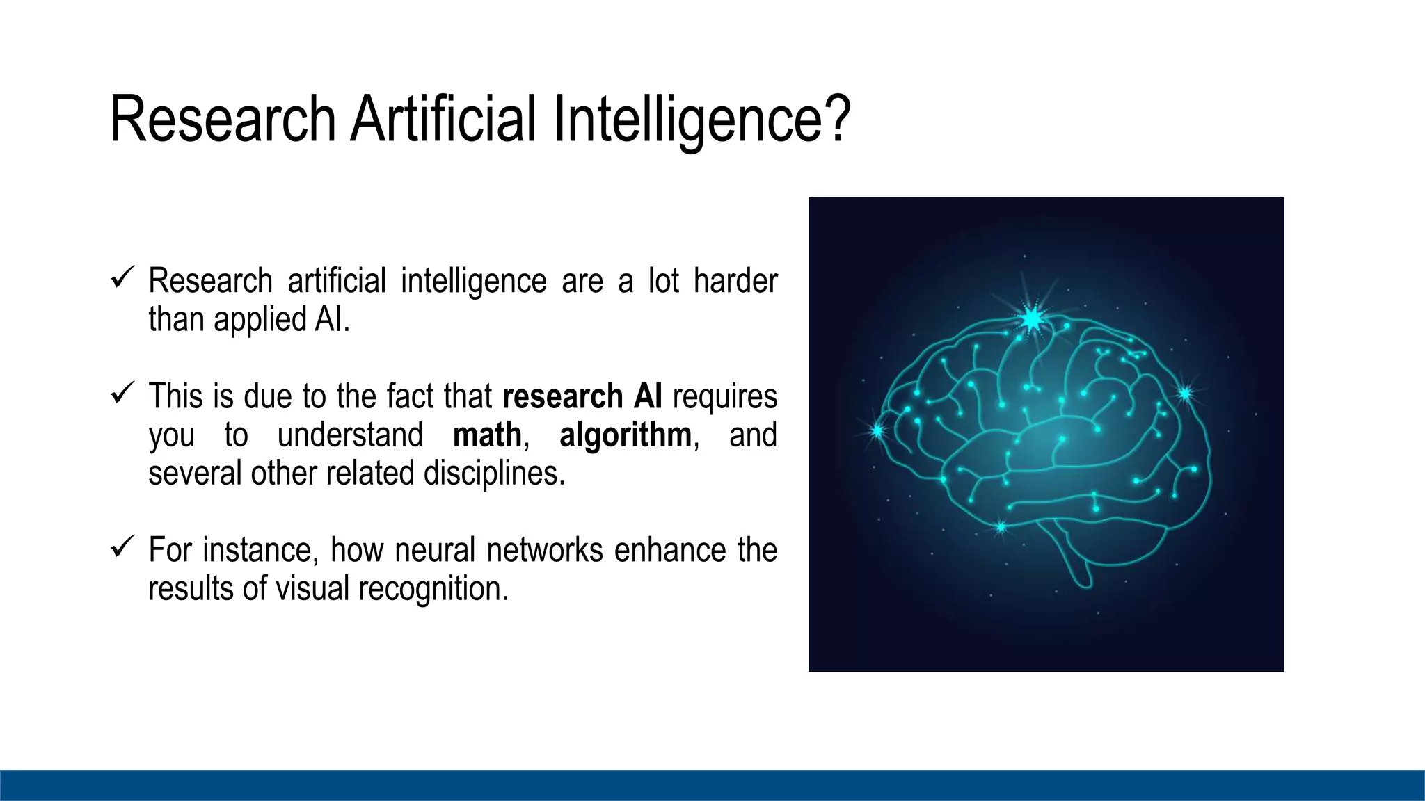 Research Artificial Intelligence?
 Research artificial intelligence are a lot harder
than applied AI.
 This is due to the fact that research AI requires
you to understand math, algorithm, and
several other related disciplines.
 For instance, how neural networks enhance the
results of visual recognition.
 