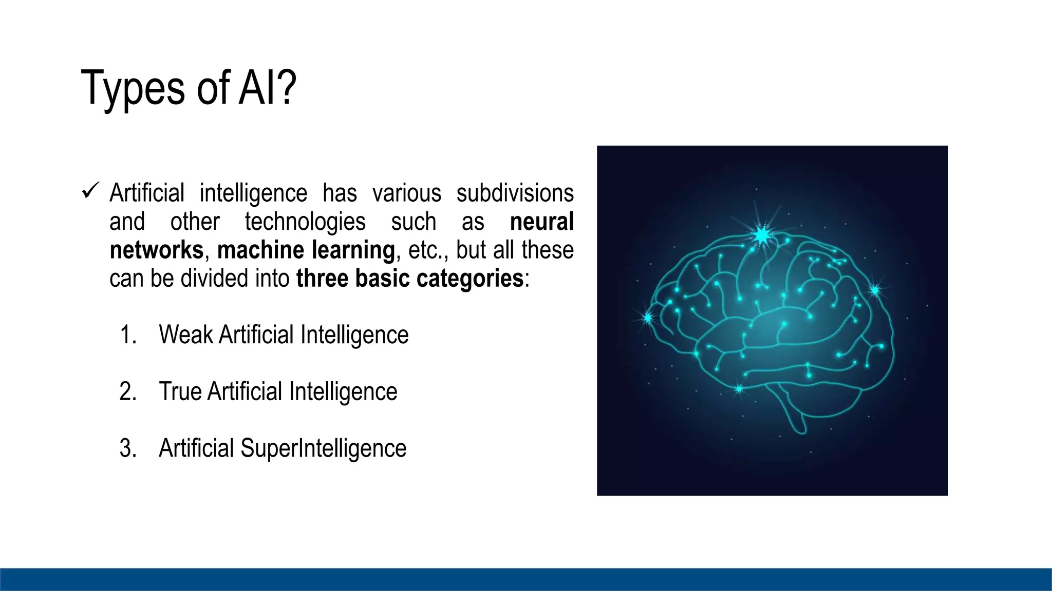 Types of AI?
 Artificial intelligence has various subdivisions
and other technologies such as neural
networks, machine learning, etc., but all these
can be divided into three basic categories:
1. Weak Artificial Intelligence
2. True Artificial Intelligence
3. Artificial SuperIntelligence
 