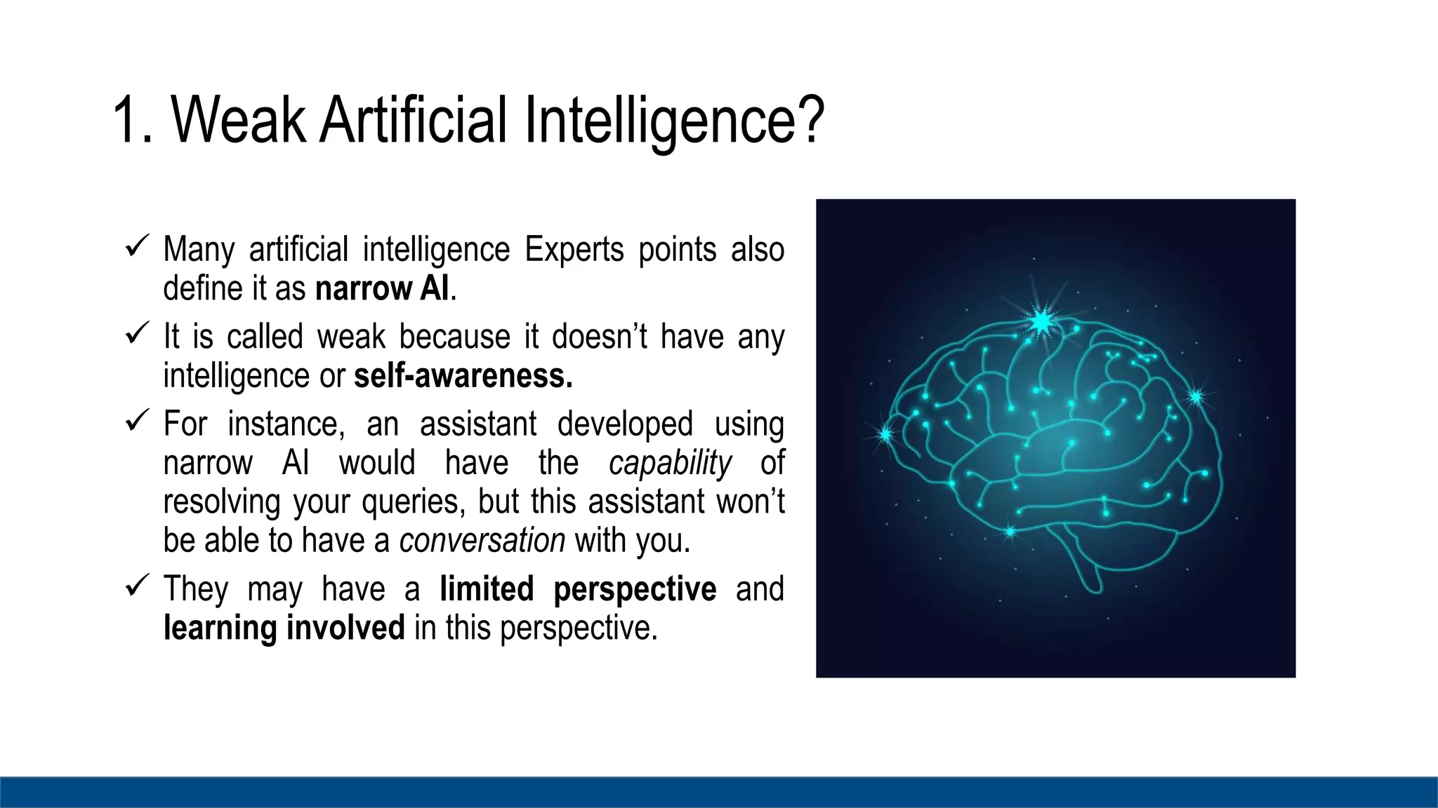1. Weak Artificial Intelligence?
 Many artificial intelligence Experts points also
define it as narrow AI.
 It is called weak because it doesn’t have any
intelligence or self-awareness.
 For instance, an assistant developed using
narrow AI would have the capability of
resolving your queries, but this assistant won’t
be able to have a conversation with you.
 They may have a limited perspective and
learning involved in this perspective.
 