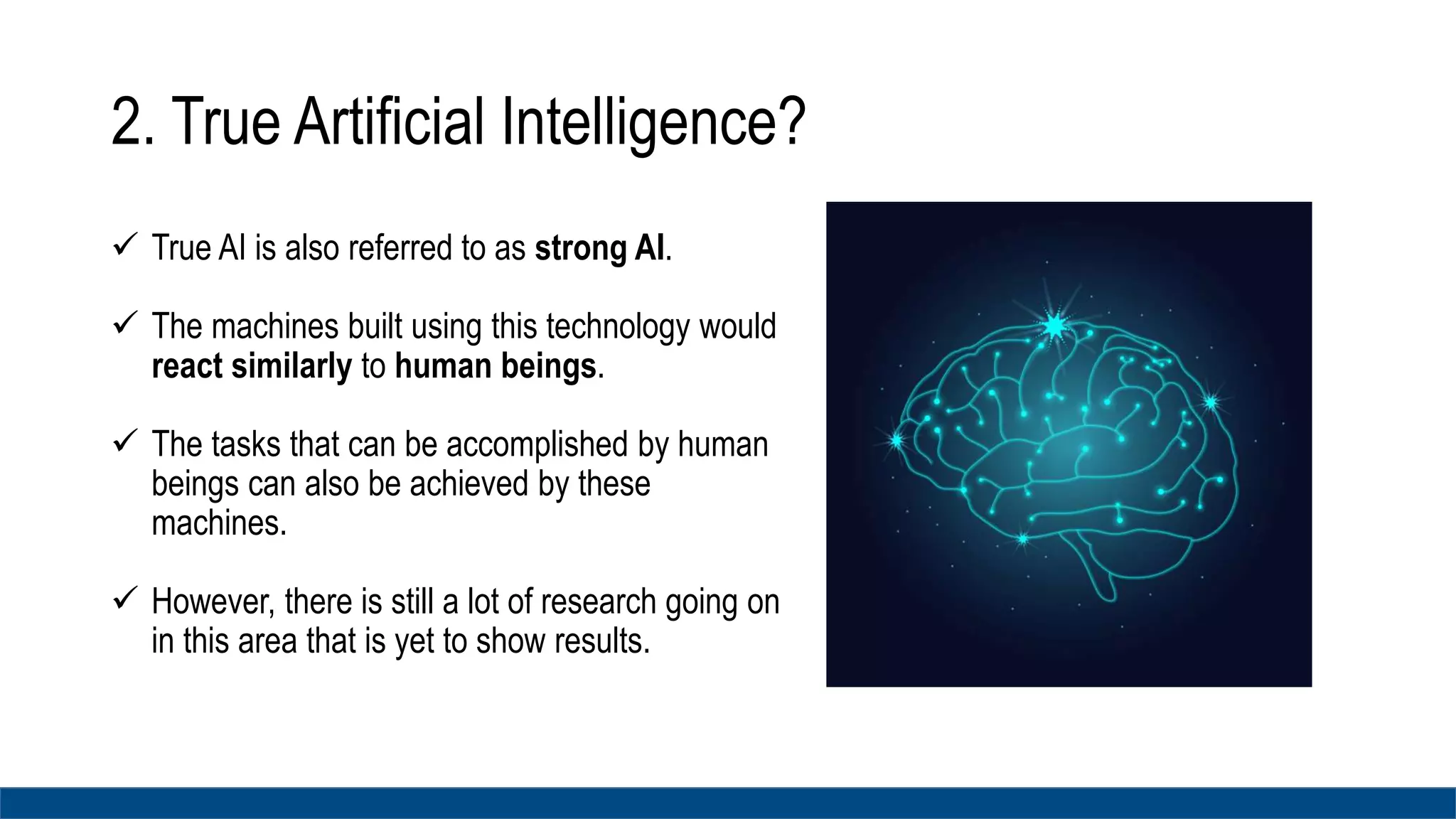 2. True Artificial Intelligence?
 True AI is also referred to as strong AI.
 The machines built using this technology would
react similarly to human beings.
 The tasks that can be accomplished by human
beings can also be achieved by these
machines.
 However, there is still a lot of research going on
in this area that is yet to show results.
 
