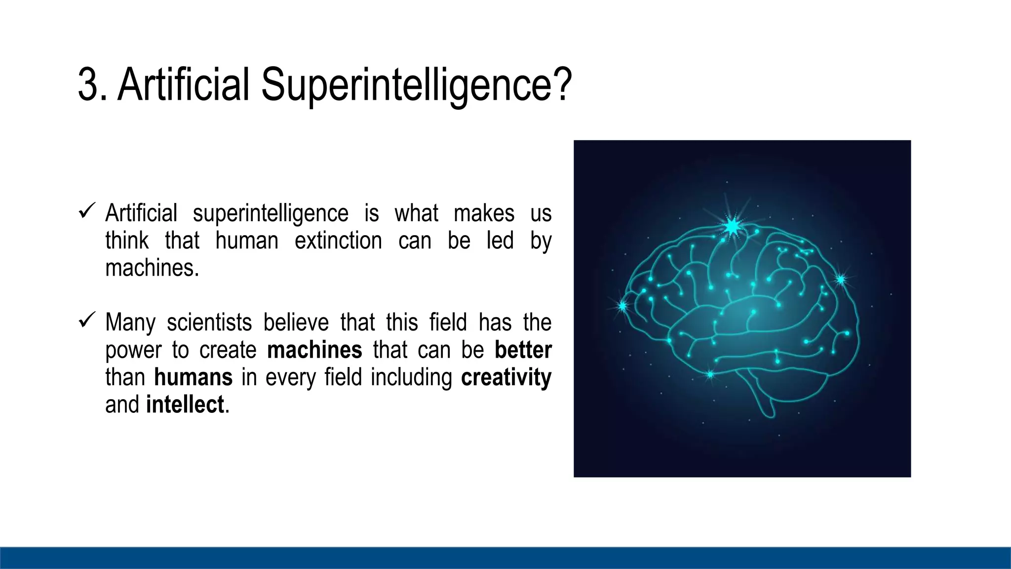 3. Artificial Superintelligence?
 Artificial superintelligence is what makes us
think that human extinction can be led by
machines.
 Many scientists believe that this field has the
power to create machines that can be better
than humans in every field including creativity
and intellect.
 
