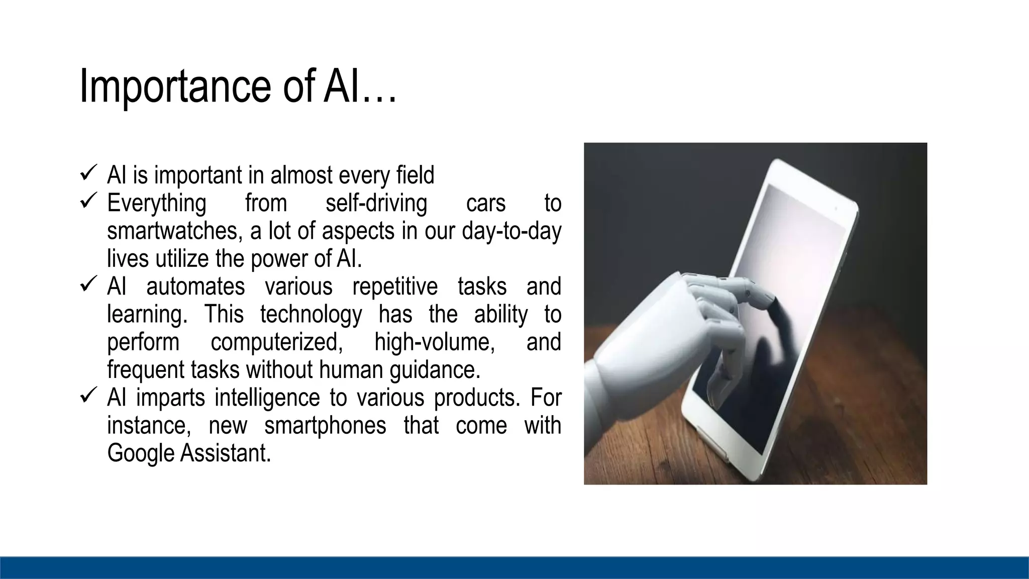 Importance of AI…
 AI is important in almost every field
 Everything from self-driving cars to
smartwatches, a lot of aspects in our day-to-day
lives utilize the power of AI.
 AI automates various repetitive tasks and
learning. This technology has the ability to
perform computerized, high-volume, and
frequent tasks without human guidance.
 AI imparts intelligence to various products. For
instance, new smartphones that come with
Google Assistant.
 