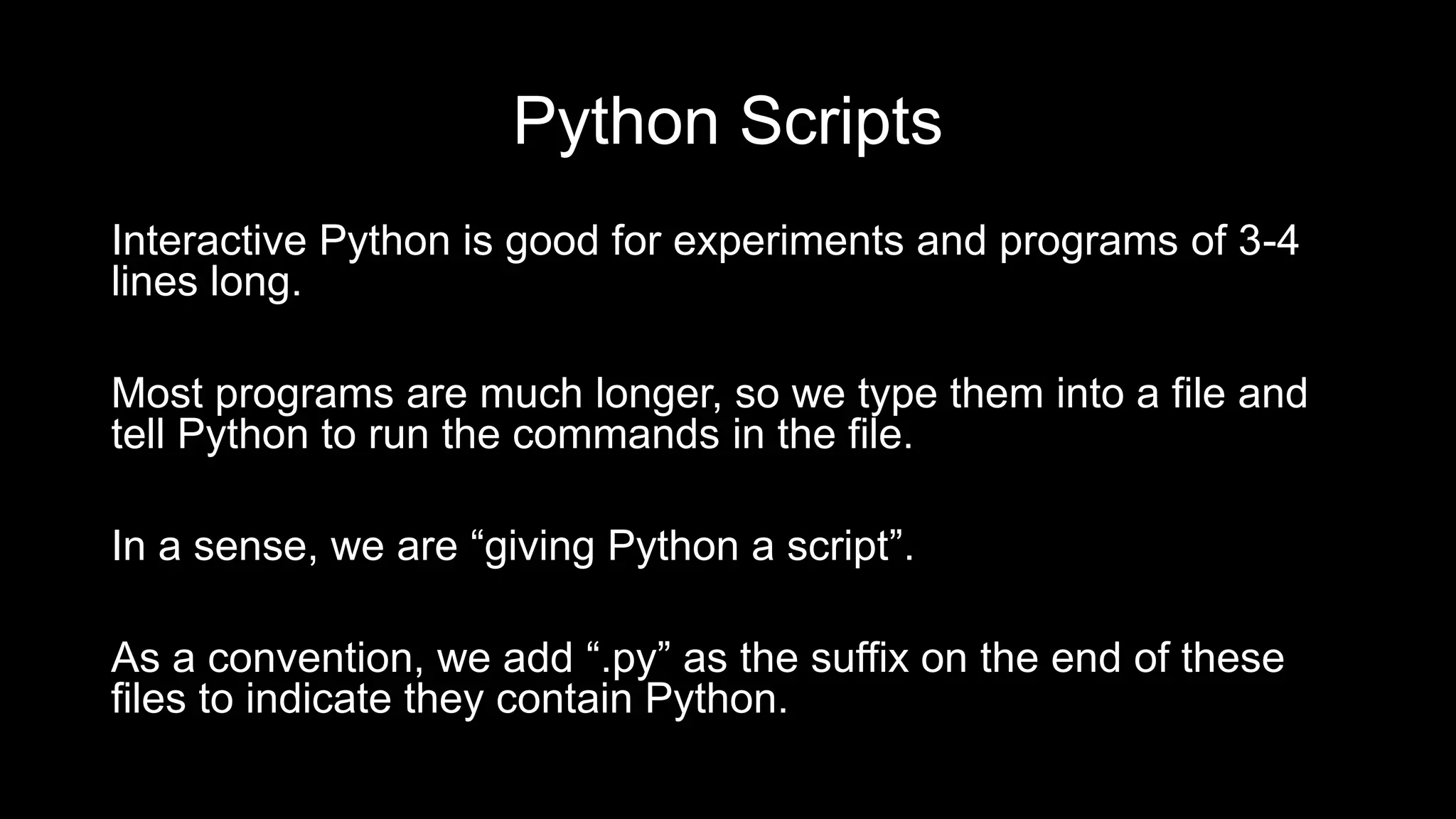 Python Scripts
Interactive Python is good for experiments and programs of 3-4
lines long.
Most programs are much longer, so we type them into a file and
tell Python to run the commands in the file.
In a sense, we are “giving Python a script”.
As a convention, we add “.py” as the suffix on the end of these
files to indicate they contain Python.
 
