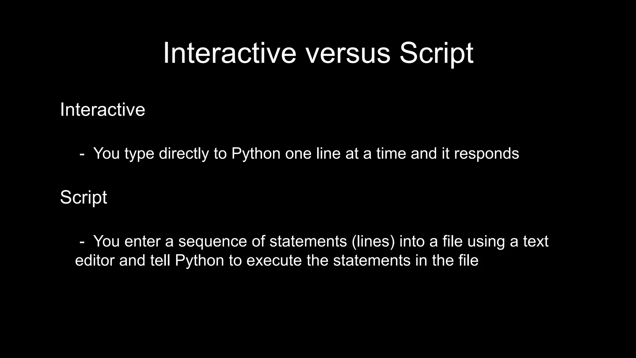 Interactive versus Script
Interactive
- You type directly to Python one line at a time and it responds
Script
- You enter a sequence of statements (lines) into a file using a text
editor and tell Python to execute the statements in the file
 