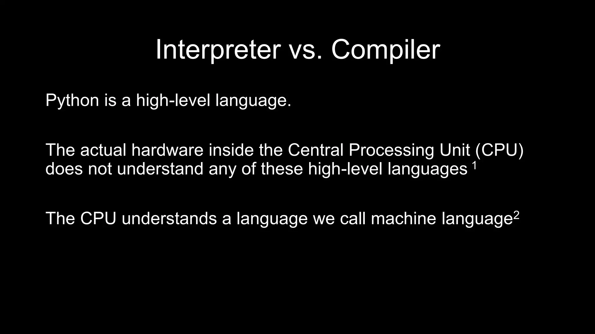 Interpreter vs. Compiler
Python is a high-level language.
The actual hardware inside the Central Processing Unit (CPU)
does not understand any of these high-level languages 1
The CPU understands a language we call machine language2
 