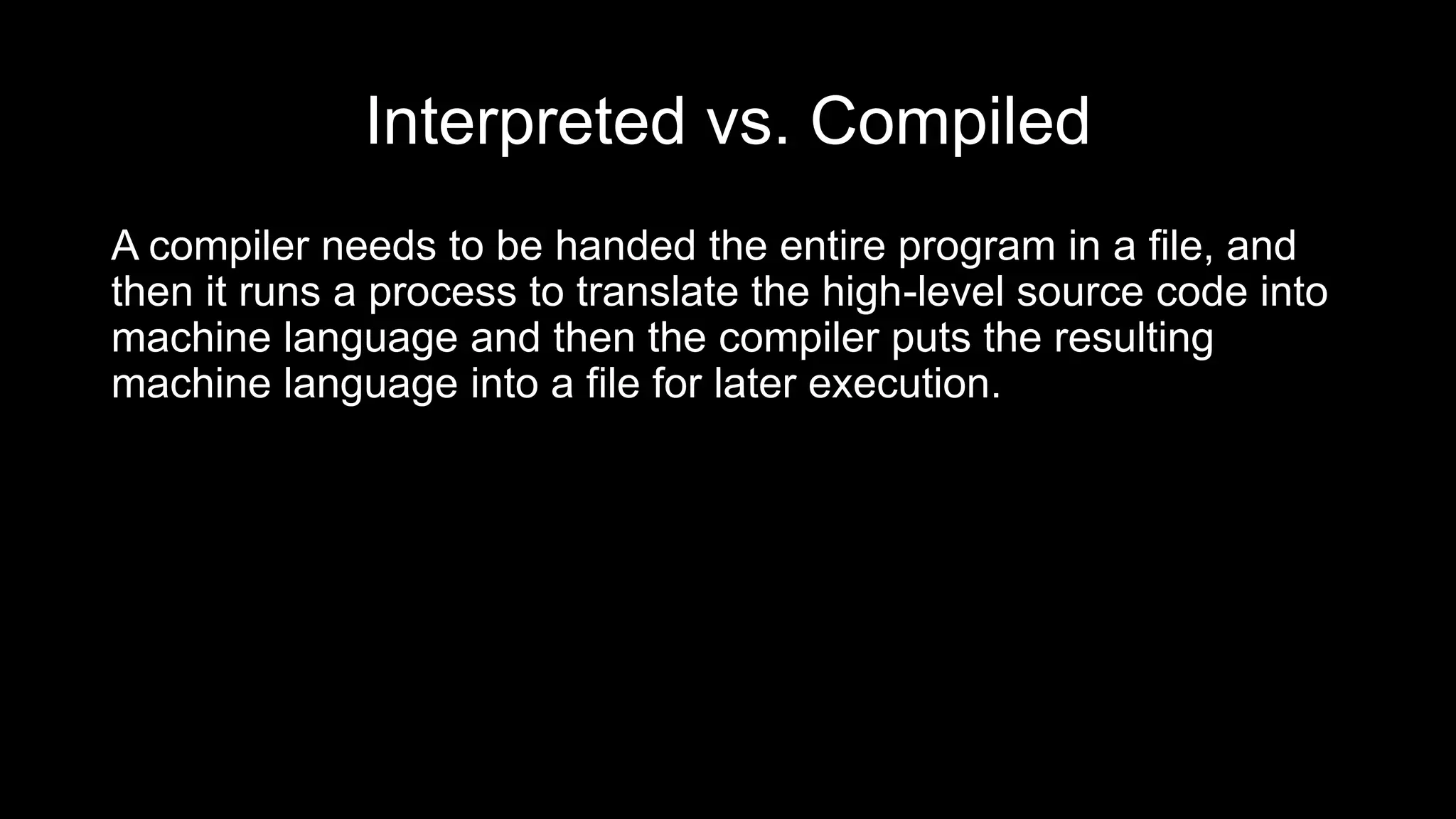Interpreted vs. Compiled
A compiler needs to be handed the entire program in a file, and
then it runs a process to translate the high-level source code into
machine language and then the compiler puts the resulting
machine language into a file for later execution.
 