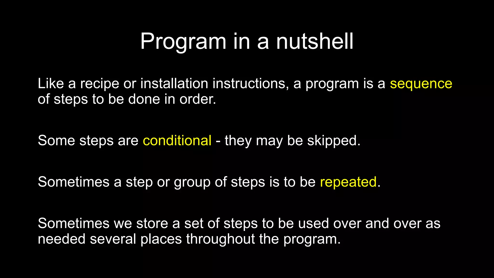 Program in a nutshell
Like a recipe or installation instructions, a program is a sequence
of steps to be done in order.
Some steps are conditional - they may be skipped.
Sometimes a step or group of steps is to be repeated.
Sometimes we store a set of steps to be used over and over as
needed several places throughout the program.
 