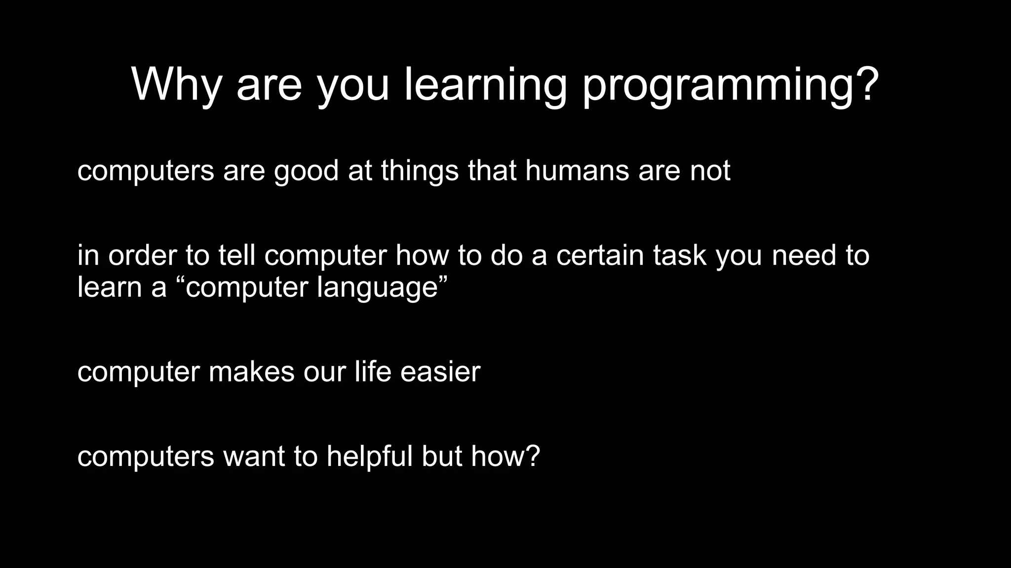Why are you learning programming?
computers are good at things that humans are not
in order to tell computer how to do a certain task you need to
learn a “computer language”
computer makes our life easier
computers want to helpful but how?
 