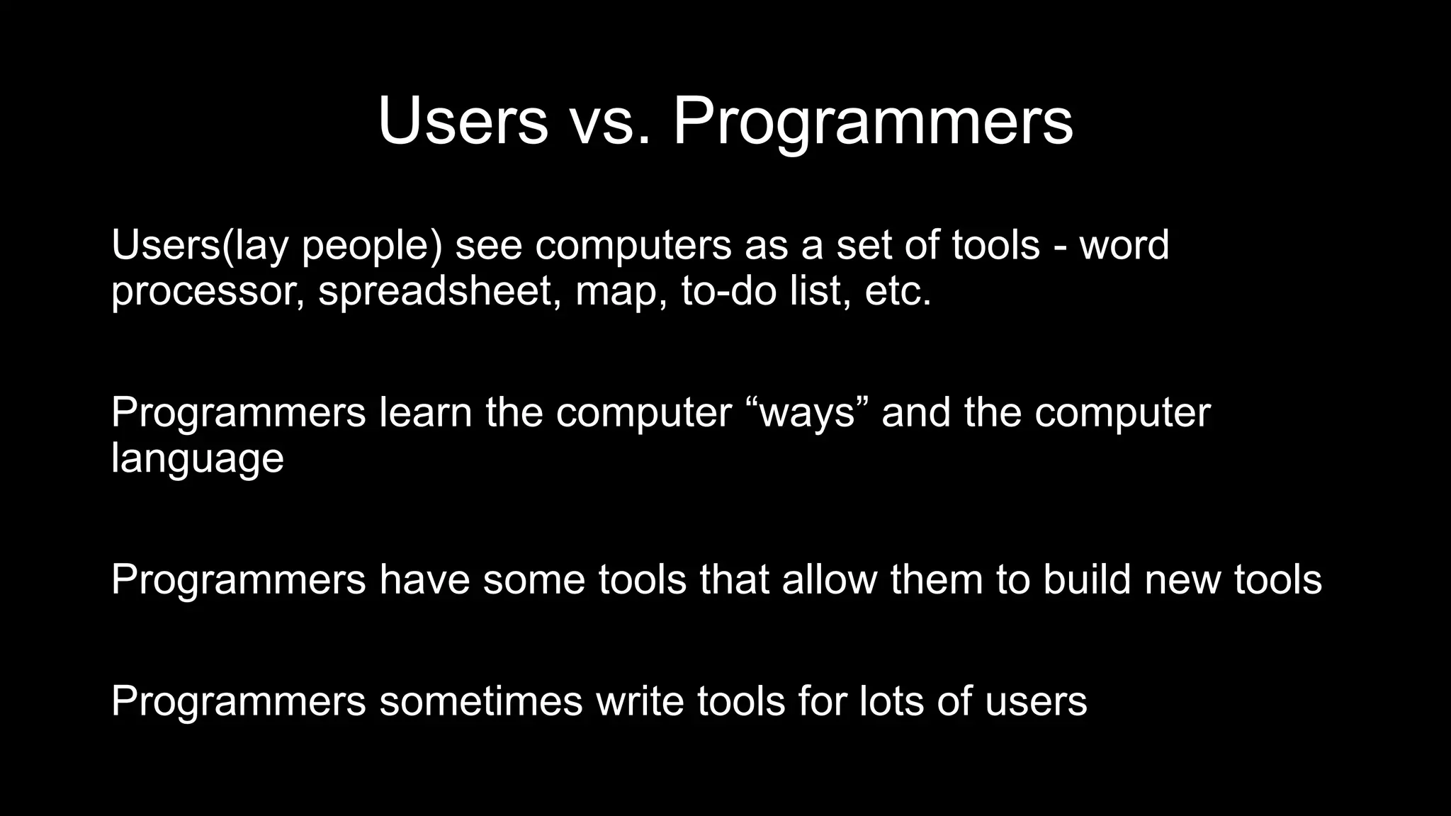 Users vs. Programmers
Users(lay people) see computers as a set of tools - word
processor, spreadsheet, map, to-do list, etc.
Programmers learn the computer “ways” and the computer
language
Programmers have some tools that allow them to build new tools
Programmers sometimes write tools for lots of users
 