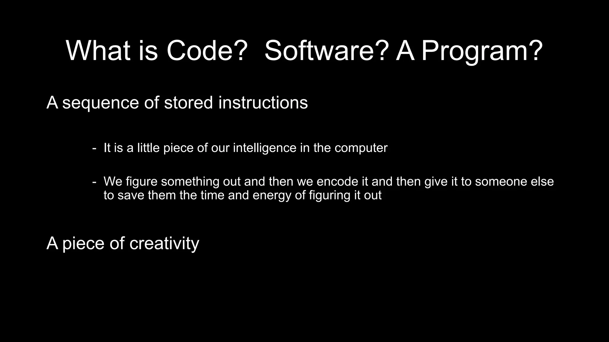 What is Code? Software? A Program?
A sequence of stored instructions
- It is a little piece of our intelligence in the computer
- We figure something out and then we encode it and then give it to someone else
to save them the time and energy of figuring it out
A piece of creativity
 