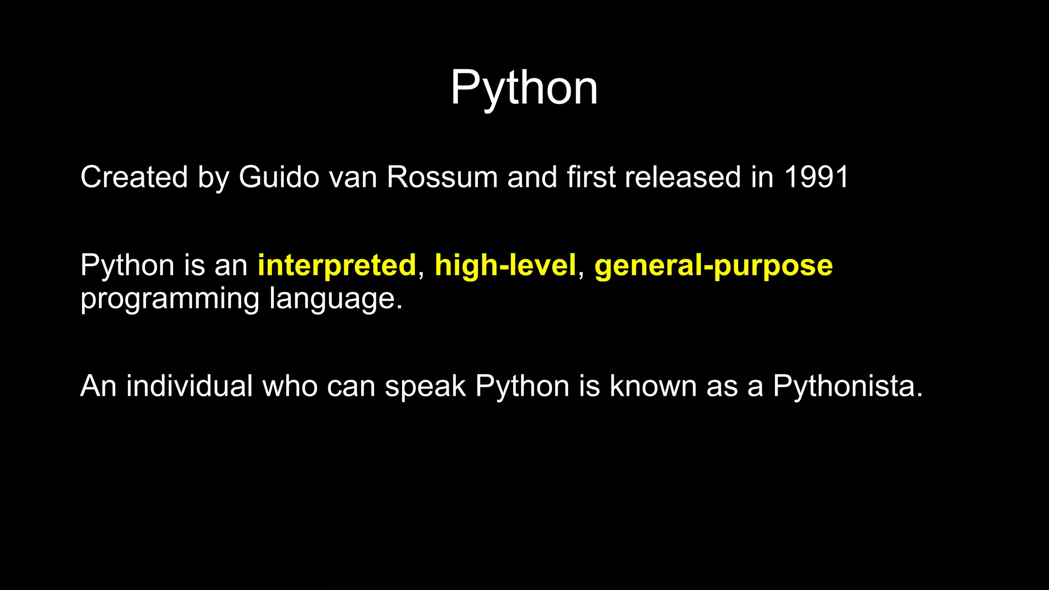 Python
Created by Guido van Rossum and first released in 1991
Python is an interpreted, high-level, general-purpose
programming language.
An individual who can speak Python is known as a Pythonista.
 
