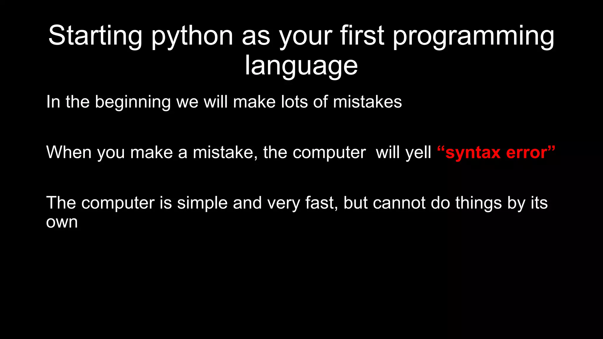 Starting python as your first programming
language
In the beginning we will make lots of mistakes
When you make a mistake, the computer will yell “syntax error”
The computer is simple and very fast, but cannot do things by its
own
 