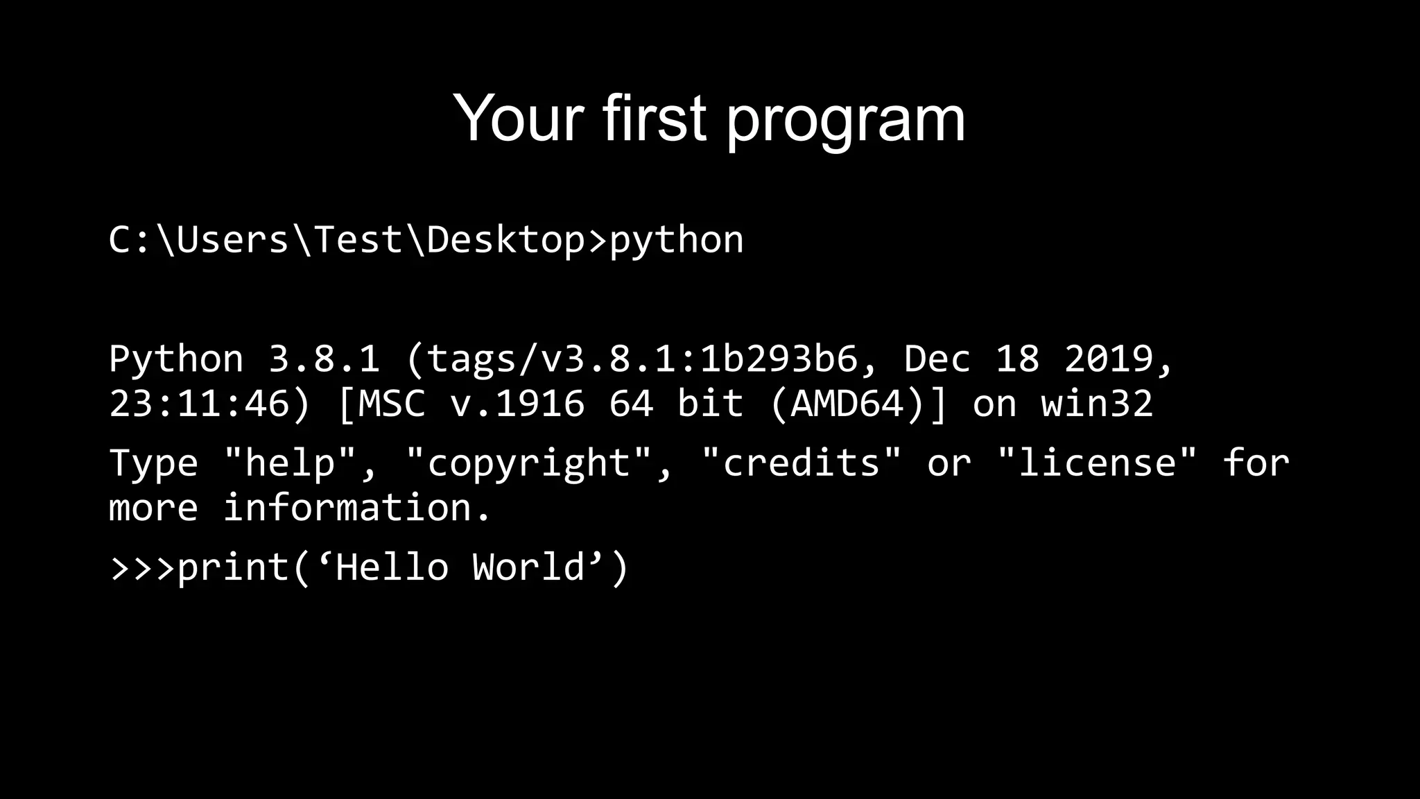 Your first program
C:UsersTestDesktop>python
Python 3.8.1 (tags/v3.8.1:1b293b6, Dec 18 2019,
23:11:46) [MSC v.1916 64 bit (AMD64)] on win32
Type "help", "copyright", "credits" or "license" for
more information.
>>>print(‘Hello World’)
 