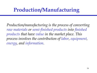 16
Production/Manufacturing
Production/manufacturing is the process of converting
raw materials or semi-finished products into finished
products that have value in the market place. This
process involves the contribution of labor, equipment,
energy, and information.
 