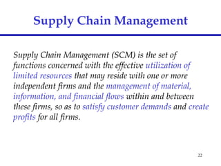 22
Supply Chain Management
Supply Chain Management (SCM) is the set of
functions concerned with the effective utilization of
limited resources that may reside with one or more
independent firms and the management of material,
information, and financial flows within and between
these firms, so as to satisfy customer demands and create
profits for all firms.
 