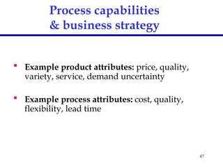 47
Process capabilities
& business strategy
 Example product attributes: price, quality,
variety, service, demand uncertainty
 Example process attributes: cost, quality,
flexibility, lead time
 