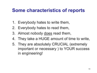 Some characteristics of reports
1. Everybody hates to write them,
2. Everybody hates to read them,
3. Almost nobody does read them,
4. They take a HUGE amount of time to write,
5. They are absolutely CRUCIAL (extremely
important or necessary ) to YOUR success
in engineering!
11
 