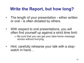 Write the Report, but how long?
• The length of your presentation - either written
or oral - is often dictated by others.
• With respect to oral presentations, you will
often find yourself up against a strict time limit:
 Be sure that you can get your take-home message
across without hurrying
• Hint: carefully rehearse your talk with a stop-
watch in hand…
16
 