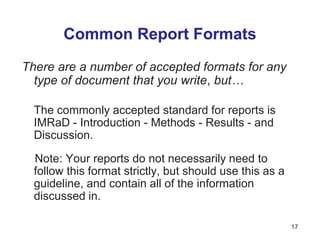 Common Report Formats
There are a number of accepted formats for any
type of document that you write, but…
The commonly accepted standard for reports is
IMRaD - Introduction - Methods - Results - and
Discussion.
Note: Your reports do not necessarily need to
follow this format strictly, but should use this as a
guideline, and contain all of the information
discussed in.
17
 