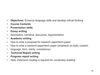 • Objectives: Enhance language skills and develop critical thinking
• Course Contents
• Presentation skills
• Essay writing
• Descriptive, narrative, discursive, argumentative
• Academic writing
• How to write a proposal for research paper/term paper
• How to write a research paper/term paper (emphasis on style, content,
• language, form, clarity, consistency)
• Technical Report writing
• Progress report writing
• Note: Extensive reading is required for vocabulary building
18
 